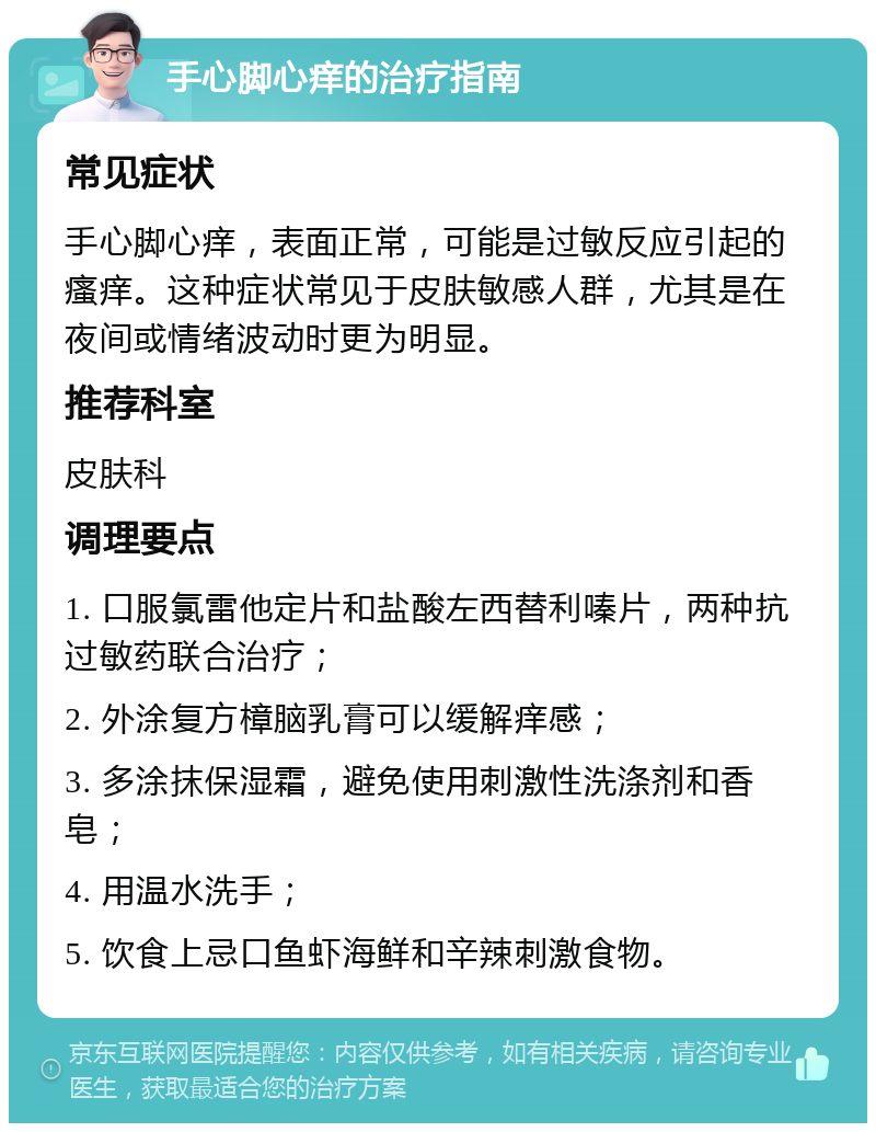 手心脚心痒的治疗指南 常见症状 手心脚心痒，表面正常，可能是过敏反应引起的瘙痒。这种症状常见于皮肤敏感人群，尤其是在夜间或情绪波动时更为明显。 推荐科室 皮肤科 调理要点 1. 口服氯雷他定片和盐酸左西替利嗪片，两种抗过敏药联合治疗； 2. 外涂复方樟脑乳膏可以缓解痒感； 3. 多涂抹保湿霜，避免使用刺激性洗涤剂和香皂； 4. 用温水洗手； 5. 饮食上忌口鱼虾海鲜和辛辣刺激食物。