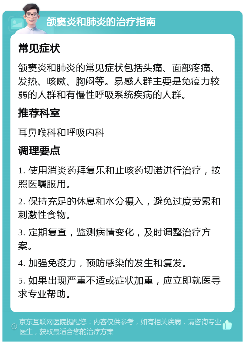 颌窦炎和肺炎的治疗指南 常见症状 颌窦炎和肺炎的常见症状包括头痛、面部疼痛、发热、咳嗽、胸闷等。易感人群主要是免疫力较弱的人群和有慢性呼吸系统疾病的人群。 推荐科室 耳鼻喉科和呼吸内科 调理要点 1. 使用消炎药拜复乐和止咳药切诺进行治疗，按照医嘱服用。 2. 保持充足的休息和水分摄入，避免过度劳累和刺激性食物。 3. 定期复查，监测病情变化，及时调整治疗方案。 4. 加强免疫力，预防感染的发生和复发。 5. 如果出现严重不适或症状加重，应立即就医寻求专业帮助。