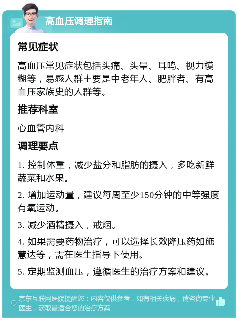 高血压调理指南 常见症状 高血压常见症状包括头痛、头晕、耳鸣、视力模糊等，易感人群主要是中老年人、肥胖者、有高血压家族史的人群等。 推荐科室 心血管内科 调理要点 1. 控制体重，减少盐分和脂肪的摄入，多吃新鲜蔬菜和水果。 2. 增加运动量，建议每周至少150分钟的中等强度有氧运动。 3. 减少酒精摄入，戒烟。 4. 如果需要药物治疗，可以选择长效降压药如施慧达等，需在医生指导下使用。 5. 定期监测血压，遵循医生的治疗方案和建议。