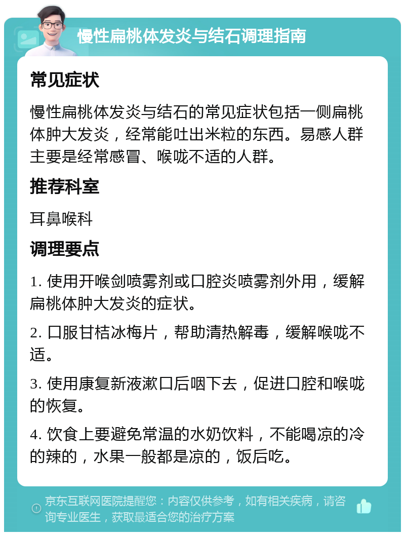 慢性扁桃体发炎与结石调理指南 常见症状 慢性扁桃体发炎与结石的常见症状包括一侧扁桃体肿大发炎，经常能吐出米粒的东西。易感人群主要是经常感冒、喉咙不适的人群。 推荐科室 耳鼻喉科 调理要点 1. 使用开喉剑喷雾剂或口腔炎喷雾剂外用，缓解扁桃体肿大发炎的症状。 2. 口服甘桔冰梅片，帮助清热解毒，缓解喉咙不适。 3. 使用康复新液漱口后咽下去，促进口腔和喉咙的恢复。 4. 饮食上要避免常温的水奶饮料，不能喝凉的冷的辣的，水果一般都是凉的，饭后吃。