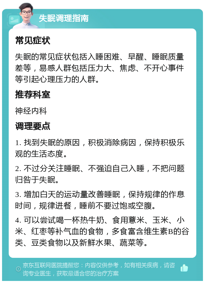 失眠调理指南 常见症状 失眠的常见症状包括入睡困难、早醒、睡眠质量差等，易感人群包括压力大、焦虑、不开心事件等引起心理压力的人群。 推荐科室 神经内科 调理要点 1. 找到失眠的原因，积极消除病因，保持积极乐观的生活态度。 2. 不过分关注睡眠、不强迫自己入睡，不把问题归咎于失眠。 3. 增加白天的运动量改善睡眠，保持规律的作息时间，规律进餐，睡前不要过饱或空腹。 4. 可以尝试喝一杯热牛奶、食用薏米、玉米、小米、红枣等补气血的食物，多食富含维生素B的谷类、豆类食物以及新鲜水果、蔬菜等。