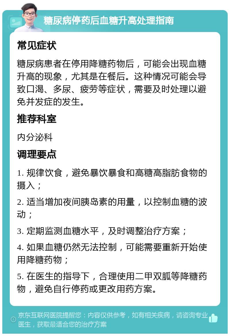 糖尿病停药后血糖升高处理指南 常见症状 糖尿病患者在停用降糖药物后，可能会出现血糖升高的现象，尤其是在餐后。这种情况可能会导致口渴、多尿、疲劳等症状，需要及时处理以避免并发症的发生。 推荐科室 内分泌科 调理要点 1. 规律饮食，避免暴饮暴食和高糖高脂肪食物的摄入； 2. 适当增加夜间胰岛素的用量，以控制血糖的波动； 3. 定期监测血糖水平，及时调整治疗方案； 4. 如果血糖仍然无法控制，可能需要重新开始使用降糖药物； 5. 在医生的指导下，合理使用二甲双胍等降糖药物，避免自行停药或更改用药方案。