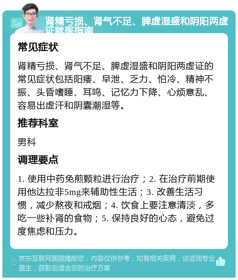 肾精亏损、肾气不足、脾虚湿盛和阴阳两虚证就医指南 常见症状 肾精亏损、肾气不足、脾虚湿盛和阴阳两虚证的常见症状包括阳痿、早泄、乏力、怕冷、精神不振、头昏嗜睡、耳鸣、记忆力下降、心烦意乱、容易出虚汗和阴囊潮湿等。 推荐科室 男科 调理要点 1. 使用中药免煎颗粒进行治疗；2. 在治疗前期使用他达拉非5mg来辅助性生活；3. 改善生活习惯，减少熬夜和戒烟；4. 饮食上要注意清淡，多吃一些补肾的食物；5. 保持良好的心态，避免过度焦虑和压力。