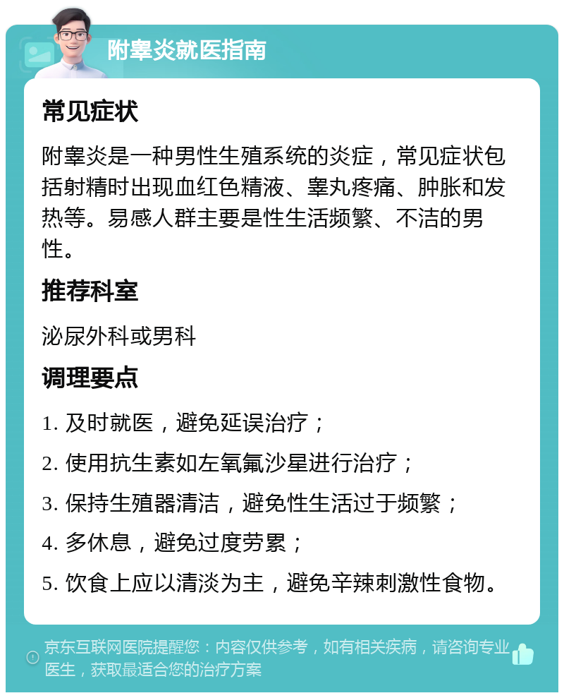 附睾炎就医指南 常见症状 附睾炎是一种男性生殖系统的炎症，常见症状包括射精时出现血红色精液、睾丸疼痛、肿胀和发热等。易感人群主要是性生活频繁、不洁的男性。 推荐科室 泌尿外科或男科 调理要点 1. 及时就医，避免延误治疗； 2. 使用抗生素如左氧氟沙星进行治疗； 3. 保持生殖器清洁，避免性生活过于频繁； 4. 多休息，避免过度劳累； 5. 饮食上应以清淡为主，避免辛辣刺激性食物。