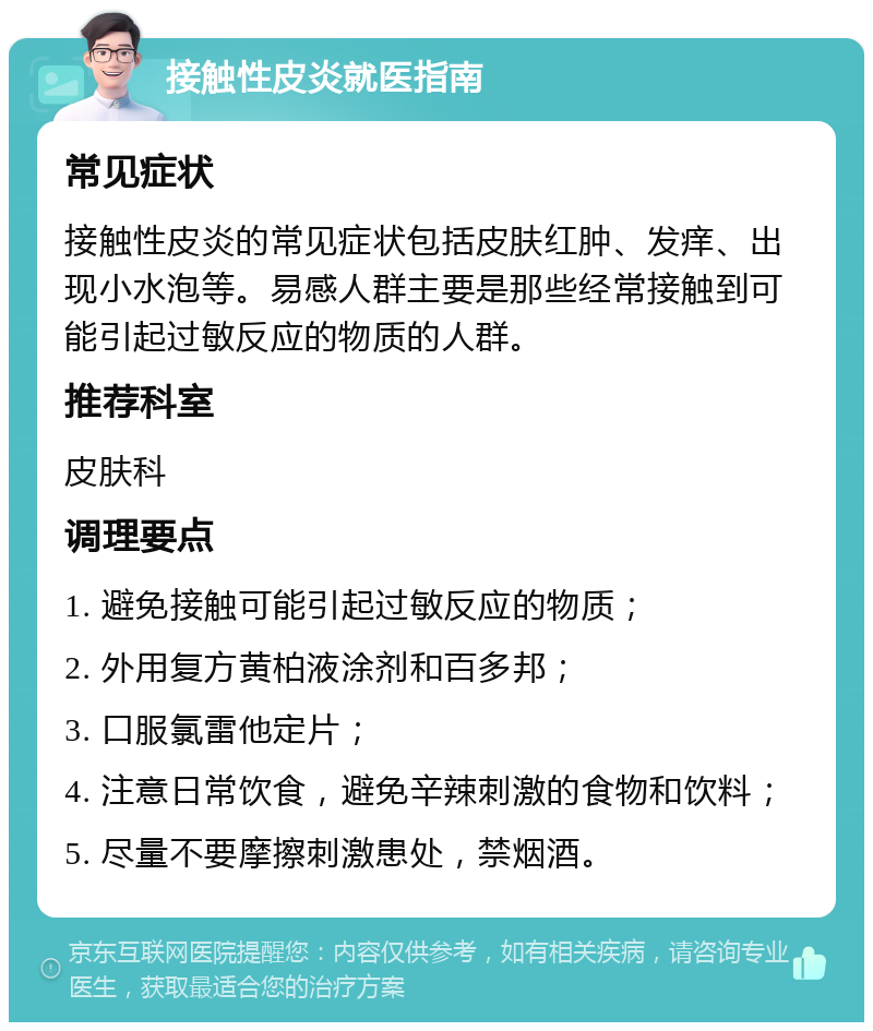 接触性皮炎就医指南 常见症状 接触性皮炎的常见症状包括皮肤红肿、发痒、出现小水泡等。易感人群主要是那些经常接触到可能引起过敏反应的物质的人群。 推荐科室 皮肤科 调理要点 1. 避免接触可能引起过敏反应的物质； 2. 外用复方黄柏液涂剂和百多邦； 3. 口服氯雷他定片； 4. 注意日常饮食，避免辛辣刺激的食物和饮料； 5. 尽量不要摩擦刺激患处，禁烟酒。