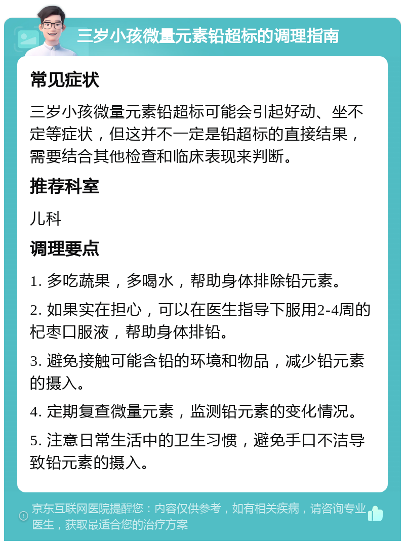 三岁小孩微量元素铅超标的调理指南 常见症状 三岁小孩微量元素铅超标可能会引起好动、坐不定等症状，但这并不一定是铅超标的直接结果，需要结合其他检查和临床表现来判断。 推荐科室 儿科 调理要点 1. 多吃蔬果，多喝水，帮助身体排除铅元素。 2. 如果实在担心，可以在医生指导下服用2-4周的杞枣口服液，帮助身体排铅。 3. 避免接触可能含铅的环境和物品，减少铅元素的摄入。 4. 定期复查微量元素，监测铅元素的变化情况。 5. 注意日常生活中的卫生习惯，避免手口不洁导致铅元素的摄入。