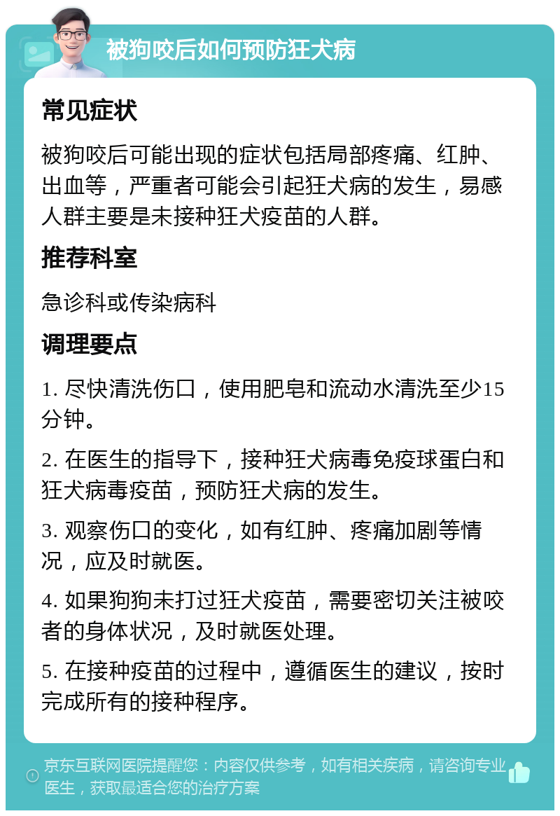 被狗咬后如何预防狂犬病 常见症状 被狗咬后可能出现的症状包括局部疼痛、红肿、出血等，严重者可能会引起狂犬病的发生，易感人群主要是未接种狂犬疫苗的人群。 推荐科室 急诊科或传染病科 调理要点 1. 尽快清洗伤口，使用肥皂和流动水清洗至少15分钟。 2. 在医生的指导下，接种狂犬病毒免疫球蛋白和狂犬病毒疫苗，预防狂犬病的发生。 3. 观察伤口的变化，如有红肿、疼痛加剧等情况，应及时就医。 4. 如果狗狗未打过狂犬疫苗，需要密切关注被咬者的身体状况，及时就医处理。 5. 在接种疫苗的过程中，遵循医生的建议，按时完成所有的接种程序。