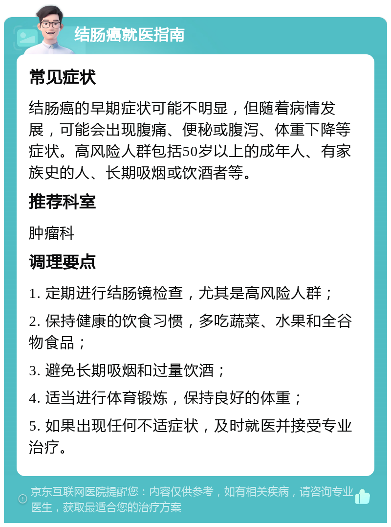 结肠癌就医指南 常见症状 结肠癌的早期症状可能不明显，但随着病情发展，可能会出现腹痛、便秘或腹泻、体重下降等症状。高风险人群包括50岁以上的成年人、有家族史的人、长期吸烟或饮酒者等。 推荐科室 肿瘤科 调理要点 1. 定期进行结肠镜检查，尤其是高风险人群； 2. 保持健康的饮食习惯，多吃蔬菜、水果和全谷物食品； 3. 避免长期吸烟和过量饮酒； 4. 适当进行体育锻炼，保持良好的体重； 5. 如果出现任何不适症状，及时就医并接受专业治疗。