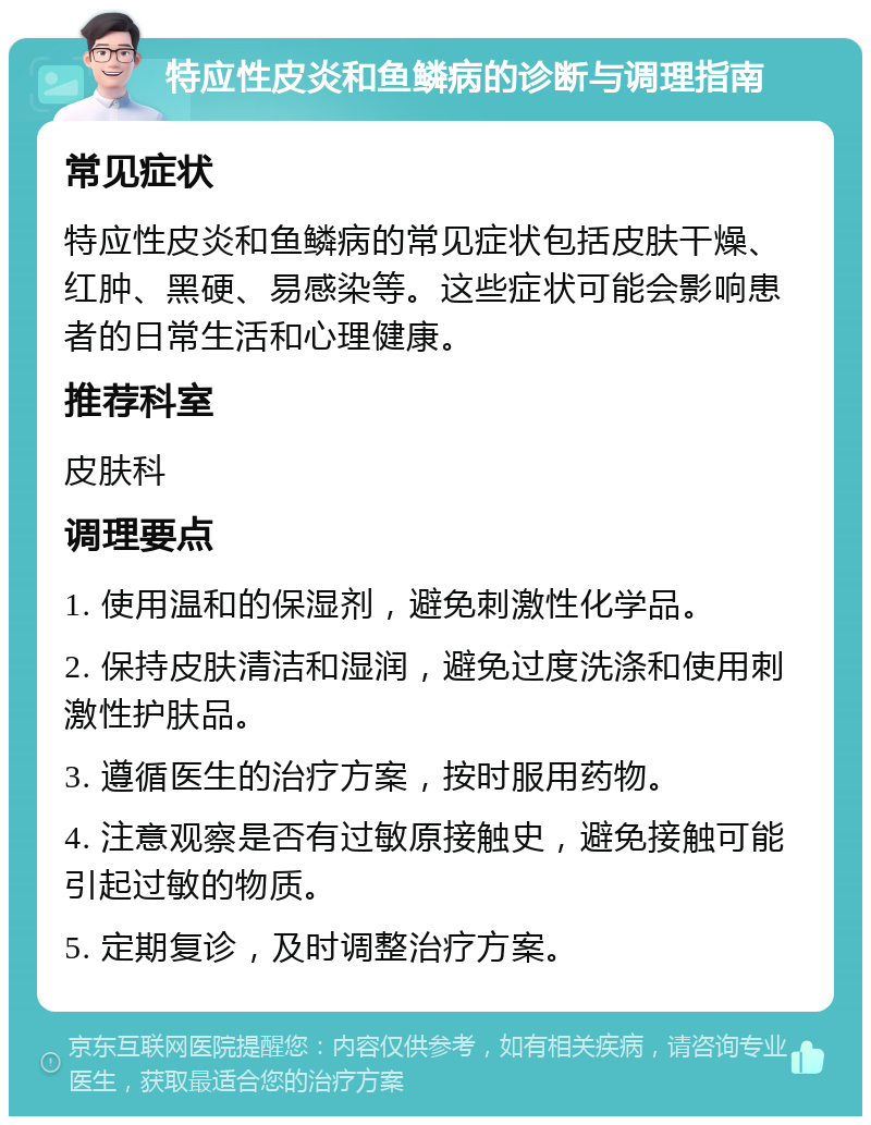 特应性皮炎和鱼鳞病的诊断与调理指南 常见症状 特应性皮炎和鱼鳞病的常见症状包括皮肤干燥、红肿、黑硬、易感染等。这些症状可能会影响患者的日常生活和心理健康。 推荐科室 皮肤科 调理要点 1. 使用温和的保湿剂，避免刺激性化学品。 2. 保持皮肤清洁和湿润，避免过度洗涤和使用刺激性护肤品。 3. 遵循医生的治疗方案，按时服用药物。 4. 注意观察是否有过敏原接触史，避免接触可能引起过敏的物质。 5. 定期复诊，及时调整治疗方案。