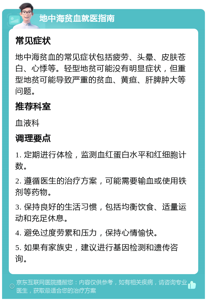 地中海贫血就医指南 常见症状 地中海贫血的常见症状包括疲劳、头晕、皮肤苍白、心悸等。轻型地贫可能没有明显症状，但重型地贫可能导致严重的贫血、黄疸、肝脾肿大等问题。 推荐科室 血液科 调理要点 1. 定期进行体检，监测血红蛋白水平和红细胞计数。 2. 遵循医生的治疗方案，可能需要输血或使用铁剂等药物。 3. 保持良好的生活习惯，包括均衡饮食、适量运动和充足休息。 4. 避免过度劳累和压力，保持心情愉快。 5. 如果有家族史，建议进行基因检测和遗传咨询。