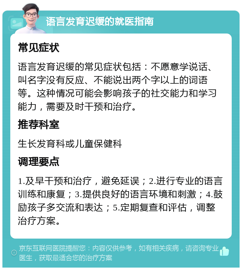 语言发育迟缓的就医指南 常见症状 语言发育迟缓的常见症状包括：不愿意学说话、叫名字没有反应、不能说出两个字以上的词语等。这种情况可能会影响孩子的社交能力和学习能力，需要及时干预和治疗。 推荐科室 生长发育科或儿童保健科 调理要点 1.及早干预和治疗，避免延误；2.进行专业的语言训练和康复；3.提供良好的语言环境和刺激；4.鼓励孩子多交流和表达；5.定期复查和评估，调整治疗方案。