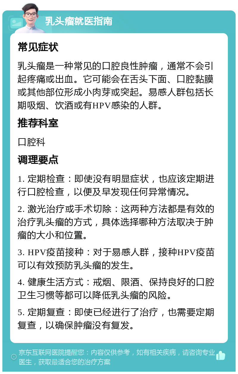 乳头瘤就医指南 常见症状 乳头瘤是一种常见的口腔良性肿瘤，通常不会引起疼痛或出血。它可能会在舌头下面、口腔黏膜或其他部位形成小肉芽或突起。易感人群包括长期吸烟、饮酒或有HPV感染的人群。 推荐科室 口腔科 调理要点 1. 定期检查：即使没有明显症状，也应该定期进行口腔检查，以便及早发现任何异常情况。 2. 激光治疗或手术切除：这两种方法都是有效的治疗乳头瘤的方式，具体选择哪种方法取决于肿瘤的大小和位置。 3. HPV疫苗接种：对于易感人群，接种HPV疫苗可以有效预防乳头瘤的发生。 4. 健康生活方式：戒烟、限酒、保持良好的口腔卫生习惯等都可以降低乳头瘤的风险。 5. 定期复查：即使已经进行了治疗，也需要定期复查，以确保肿瘤没有复发。