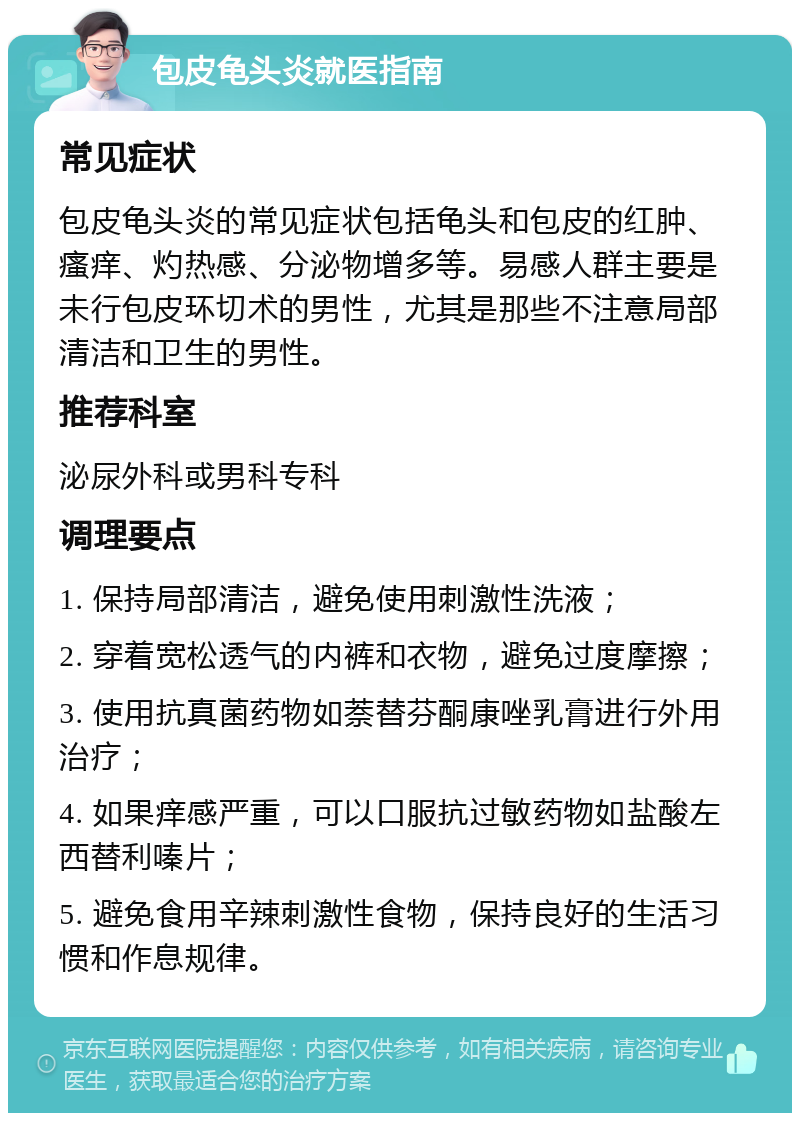 包皮龟头炎就医指南 常见症状 包皮龟头炎的常见症状包括龟头和包皮的红肿、瘙痒、灼热感、分泌物增多等。易感人群主要是未行包皮环切术的男性，尤其是那些不注意局部清洁和卫生的男性。 推荐科室 泌尿外科或男科专科 调理要点 1. 保持局部清洁，避免使用刺激性洗液； 2. 穿着宽松透气的内裤和衣物，避免过度摩擦； 3. 使用抗真菌药物如萘替芬酮康唑乳膏进行外用治疗； 4. 如果痒感严重，可以口服抗过敏药物如盐酸左西替利嗪片； 5. 避免食用辛辣刺激性食物，保持良好的生活习惯和作息规律。