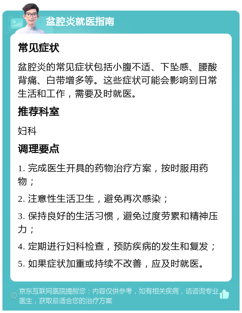 盆腔炎就医指南 常见症状 盆腔炎的常见症状包括小腹不适、下坠感、腰酸背痛、白带增多等。这些症状可能会影响到日常生活和工作，需要及时就医。 推荐科室 妇科 调理要点 1. 完成医生开具的药物治疗方案，按时服用药物； 2. 注意性生活卫生，避免再次感染； 3. 保持良好的生活习惯，避免过度劳累和精神压力； 4. 定期进行妇科检查，预防疾病的发生和复发； 5. 如果症状加重或持续不改善，应及时就医。