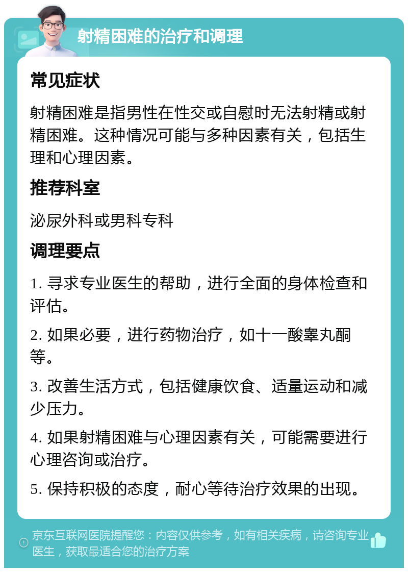 射精困难的治疗和调理 常见症状 射精困难是指男性在性交或自慰时无法射精或射精困难。这种情况可能与多种因素有关，包括生理和心理因素。 推荐科室 泌尿外科或男科专科 调理要点 1. 寻求专业医生的帮助，进行全面的身体检查和评估。 2. 如果必要，进行药物治疗，如十一酸睾丸酮等。 3. 改善生活方式，包括健康饮食、适量运动和减少压力。 4. 如果射精困难与心理因素有关，可能需要进行心理咨询或治疗。 5. 保持积极的态度，耐心等待治疗效果的出现。