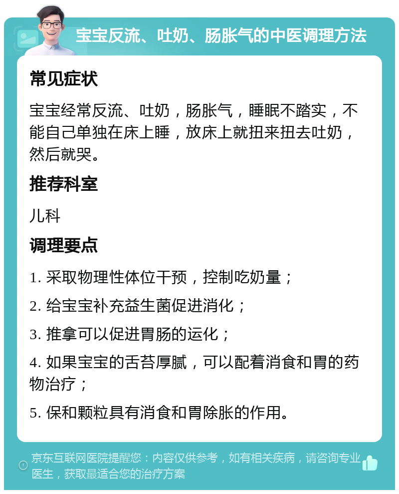 宝宝反流、吐奶、肠胀气的中医调理方法 常见症状 宝宝经常反流、吐奶，肠胀气，睡眠不踏实，不能自己单独在床上睡，放床上就扭来扭去吐奶，然后就哭。 推荐科室 儿科 调理要点 1. 采取物理性体位干预，控制吃奶量； 2. 给宝宝补充益生菌促进消化； 3. 推拿可以促进胃肠的运化； 4. 如果宝宝的舌苔厚腻，可以配着消食和胃的药物治疗； 5. 保和颗粒具有消食和胃除胀的作用。