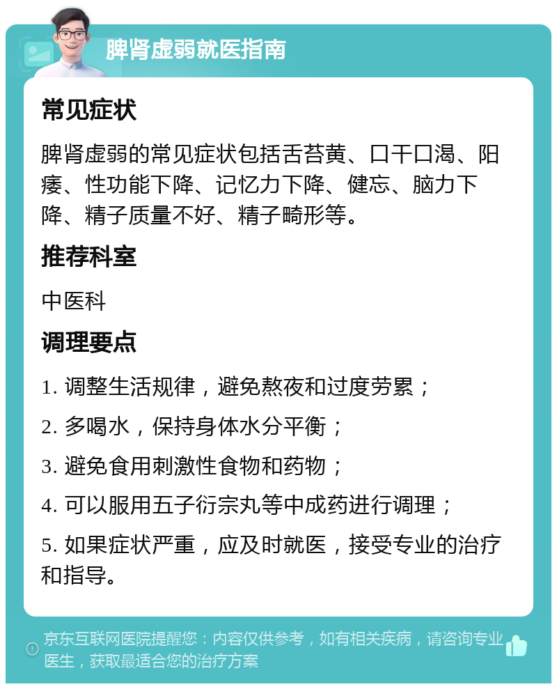 脾肾虚弱就医指南 常见症状 脾肾虚弱的常见症状包括舌苔黄、口干口渴、阳痿、性功能下降、记忆力下降、健忘、脑力下降、精子质量不好、精子畸形等。 推荐科室 中医科 调理要点 1. 调整生活规律，避免熬夜和过度劳累； 2. 多喝水，保持身体水分平衡； 3. 避免食用刺激性食物和药物； 4. 可以服用五子衍宗丸等中成药进行调理； 5. 如果症状严重，应及时就医，接受专业的治疗和指导。