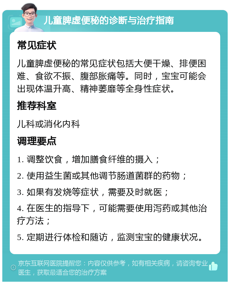 儿童脾虚便秘的诊断与治疗指南 常见症状 儿童脾虚便秘的常见症状包括大便干燥、排便困难、食欲不振、腹部胀痛等。同时，宝宝可能会出现体温升高、精神萎靡等全身性症状。 推荐科室 儿科或消化内科 调理要点 1. 调整饮食，增加膳食纤维的摄入； 2. 使用益生菌或其他调节肠道菌群的药物； 3. 如果有发烧等症状，需要及时就医； 4. 在医生的指导下，可能需要使用泻药或其他治疗方法； 5. 定期进行体检和随访，监测宝宝的健康状况。