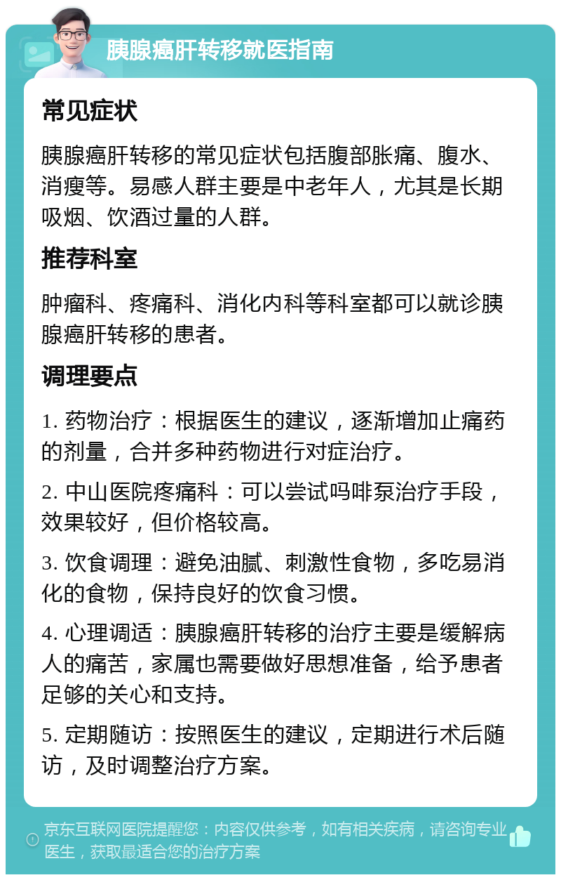 胰腺癌肝转移就医指南 常见症状 胰腺癌肝转移的常见症状包括腹部胀痛、腹水、消瘦等。易感人群主要是中老年人，尤其是长期吸烟、饮酒过量的人群。 推荐科室 肿瘤科、疼痛科、消化内科等科室都可以就诊胰腺癌肝转移的患者。 调理要点 1. 药物治疗：根据医生的建议，逐渐增加止痛药的剂量，合并多种药物进行对症治疗。 2. 中山医院疼痛科：可以尝试吗啡泵治疗手段，效果较好，但价格较高。 3. 饮食调理：避免油腻、刺激性食物，多吃易消化的食物，保持良好的饮食习惯。 4. 心理调适：胰腺癌肝转移的治疗主要是缓解病人的痛苦，家属也需要做好思想准备，给予患者足够的关心和支持。 5. 定期随访：按照医生的建议，定期进行术后随访，及时调整治疗方案。