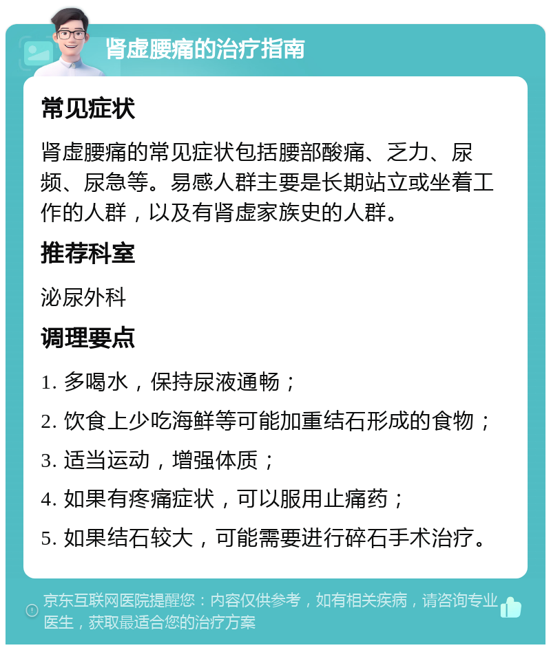 肾虚腰痛的治疗指南 常见症状 肾虚腰痛的常见症状包括腰部酸痛、乏力、尿频、尿急等。易感人群主要是长期站立或坐着工作的人群，以及有肾虚家族史的人群。 推荐科室 泌尿外科 调理要点 1. 多喝水，保持尿液通畅； 2. 饮食上少吃海鲜等可能加重结石形成的食物； 3. 适当运动，增强体质； 4. 如果有疼痛症状，可以服用止痛药； 5. 如果结石较大，可能需要进行碎石手术治疗。