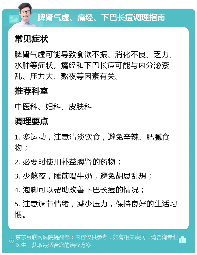 脾肾气虚、痛经、下巴长痘调理指南 常见症状 脾肾气虚可能导致食欲不振、消化不良、乏力、水肿等症状。痛经和下巴长痘可能与内分泌紊乱、压力大、熬夜等因素有关。 推荐科室 中医科、妇科、皮肤科 调理要点 1. 多运动，注意清淡饮食，避免辛辣、肥腻食物； 2. 必要时使用补益脾肾的药物； 3. 少熬夜，睡前喝牛奶，避免胡思乱想； 4. 泡脚可以帮助改善下巴长痘的情况； 5. 注意调节情绪，减少压力，保持良好的生活习惯。