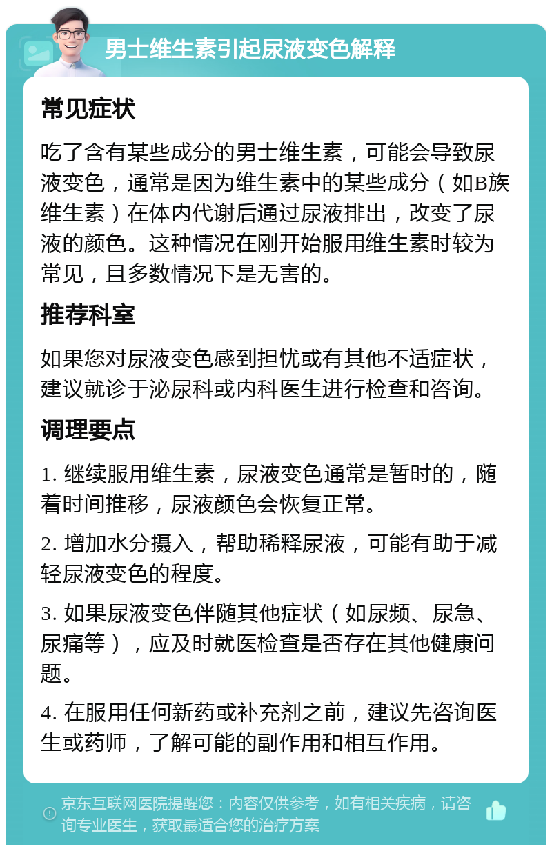 男士维生素引起尿液变色解释 常见症状 吃了含有某些成分的男士维生素，可能会导致尿液变色，通常是因为维生素中的某些成分（如B族维生素）在体内代谢后通过尿液排出，改变了尿液的颜色。这种情况在刚开始服用维生素时较为常见，且多数情况下是无害的。 推荐科室 如果您对尿液变色感到担忧或有其他不适症状，建议就诊于泌尿科或内科医生进行检查和咨询。 调理要点 1. 继续服用维生素，尿液变色通常是暂时的，随着时间推移，尿液颜色会恢复正常。 2. 增加水分摄入，帮助稀释尿液，可能有助于减轻尿液变色的程度。 3. 如果尿液变色伴随其他症状（如尿频、尿急、尿痛等），应及时就医检查是否存在其他健康问题。 4. 在服用任何新药或补充剂之前，建议先咨询医生或药师，了解可能的副作用和相互作用。