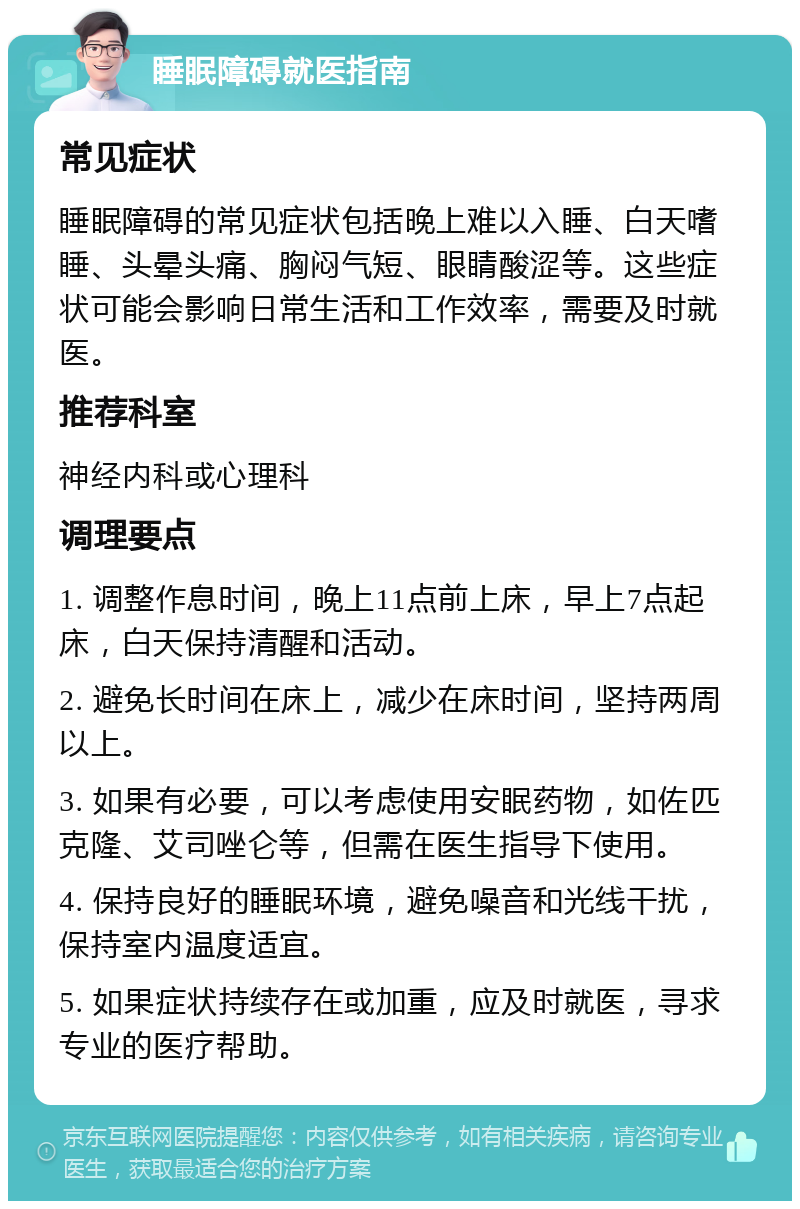 睡眠障碍就医指南 常见症状 睡眠障碍的常见症状包括晚上难以入睡、白天嗜睡、头晕头痛、胸闷气短、眼睛酸涩等。这些症状可能会影响日常生活和工作效率，需要及时就医。 推荐科室 神经内科或心理科 调理要点 1. 调整作息时间，晚上11点前上床，早上7点起床，白天保持清醒和活动。 2. 避免长时间在床上，减少在床时间，坚持两周以上。 3. 如果有必要，可以考虑使用安眠药物，如佐匹克隆、艾司唑仑等，但需在医生指导下使用。 4. 保持良好的睡眠环境，避免噪音和光线干扰，保持室内温度适宜。 5. 如果症状持续存在或加重，应及时就医，寻求专业的医疗帮助。