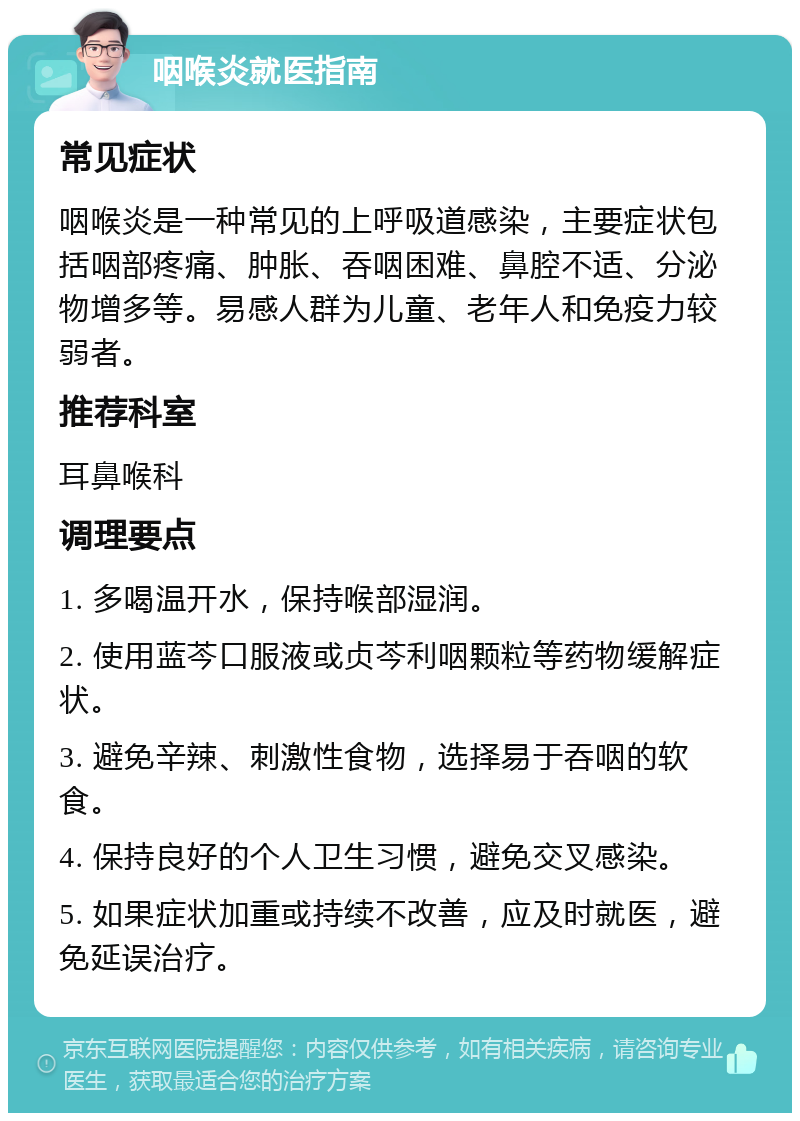 咽喉炎就医指南 常见症状 咽喉炎是一种常见的上呼吸道感染，主要症状包括咽部疼痛、肿胀、吞咽困难、鼻腔不适、分泌物增多等。易感人群为儿童、老年人和免疫力较弱者。 推荐科室 耳鼻喉科 调理要点 1. 多喝温开水，保持喉部湿润。 2. 使用蓝芩口服液或贞芩利咽颗粒等药物缓解症状。 3. 避免辛辣、刺激性食物，选择易于吞咽的软食。 4. 保持良好的个人卫生习惯，避免交叉感染。 5. 如果症状加重或持续不改善，应及时就医，避免延误治疗。