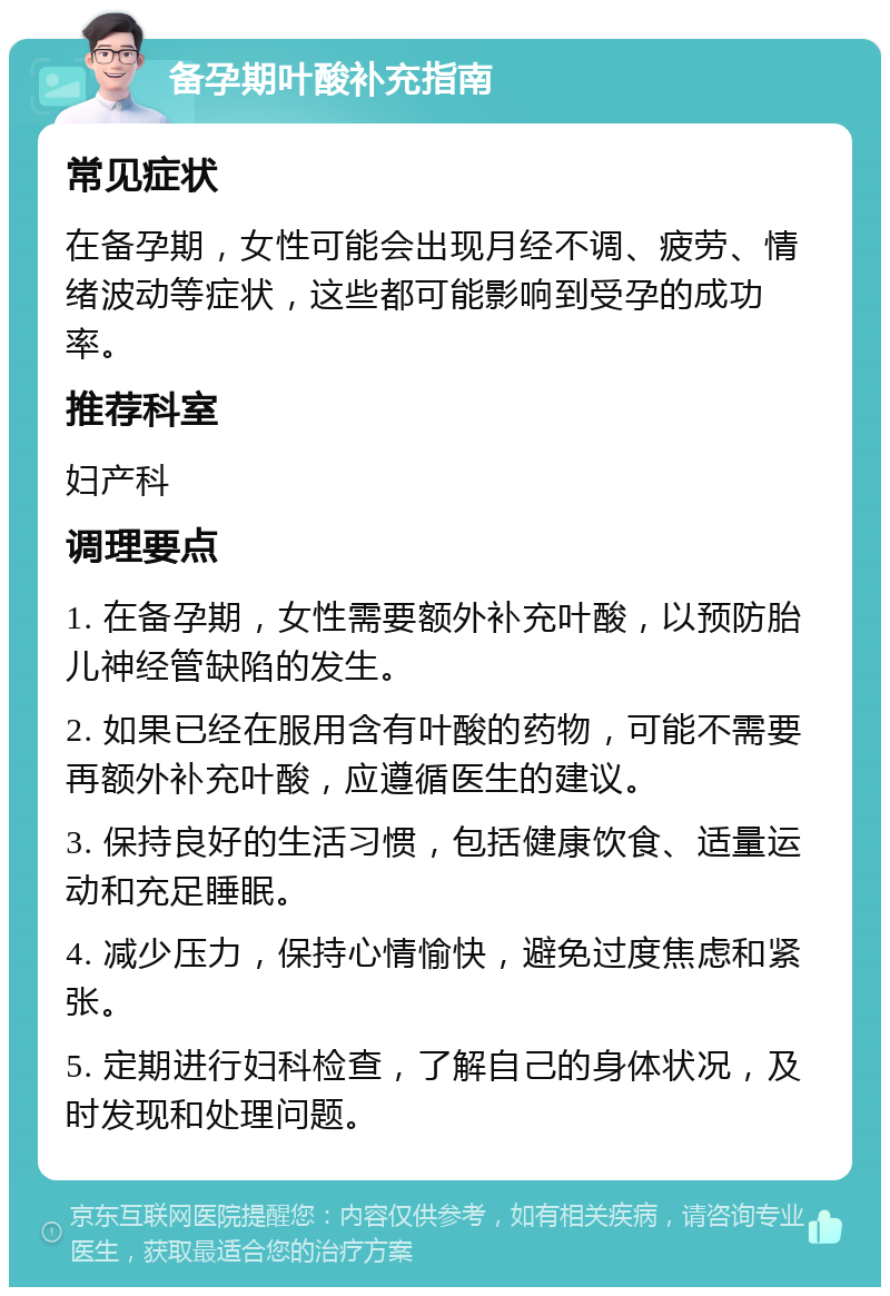 备孕期叶酸补充指南 常见症状 在备孕期，女性可能会出现月经不调、疲劳、情绪波动等症状，这些都可能影响到受孕的成功率。 推荐科室 妇产科 调理要点 1. 在备孕期，女性需要额外补充叶酸，以预防胎儿神经管缺陷的发生。 2. 如果已经在服用含有叶酸的药物，可能不需要再额外补充叶酸，应遵循医生的建议。 3. 保持良好的生活习惯，包括健康饮食、适量运动和充足睡眠。 4. 减少压力，保持心情愉快，避免过度焦虑和紧张。 5. 定期进行妇科检查，了解自己的身体状况，及时发现和处理问题。