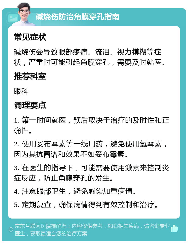 碱烧伤防治角膜穿孔指南 常见症状 碱烧伤会导致眼部疼痛、流泪、视力模糊等症状，严重时可能引起角膜穿孔，需要及时就医。 推荐科室 眼科 调理要点 1. 第一时间就医，预后取决于治疗的及时性和正确性。 2. 使用妥布霉素等一线用药，避免使用氯霉素，因为其抗菌谱和效果不如妥布霉素。 3. 在医生的指导下，可能需要使用激素来控制炎症反应，防止角膜穿孔的发生。 4. 注意眼部卫生，避免感染加重病情。 5. 定期复查，确保病情得到有效控制和治疗。