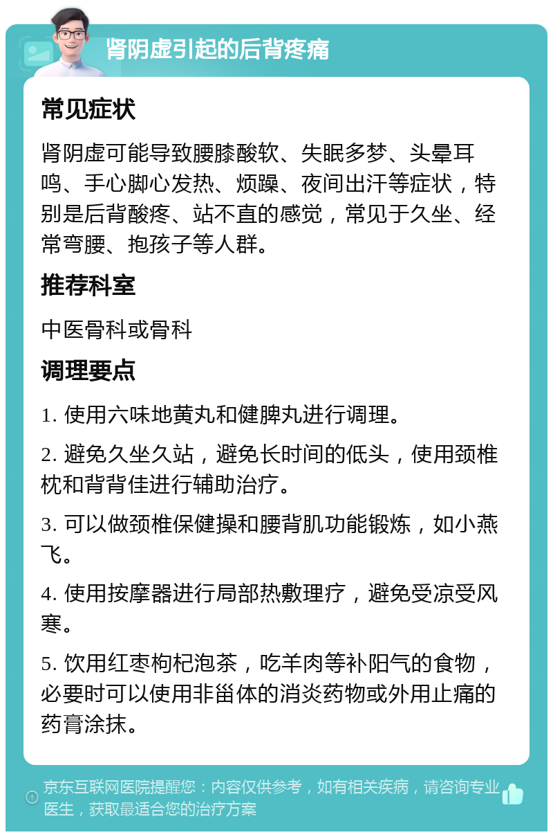 肾阴虚引起的后背疼痛 常见症状 肾阴虚可能导致腰膝酸软、失眠多梦、头晕耳鸣、手心脚心发热、烦躁、夜间出汗等症状，特别是后背酸疼、站不直的感觉，常见于久坐、经常弯腰、抱孩子等人群。 推荐科室 中医骨科或骨科 调理要点 1. 使用六味地黄丸和健脾丸进行调理。 2. 避免久坐久站，避免长时间的低头，使用颈椎枕和背背佳进行辅助治疗。 3. 可以做颈椎保健操和腰背肌功能锻炼，如小燕飞。 4. 使用按摩器进行局部热敷理疗，避免受凉受风寒。 5. 饮用红枣枸杞泡茶，吃羊肉等补阳气的食物，必要时可以使用非甾体的消炎药物或外用止痛的药膏涂抹。