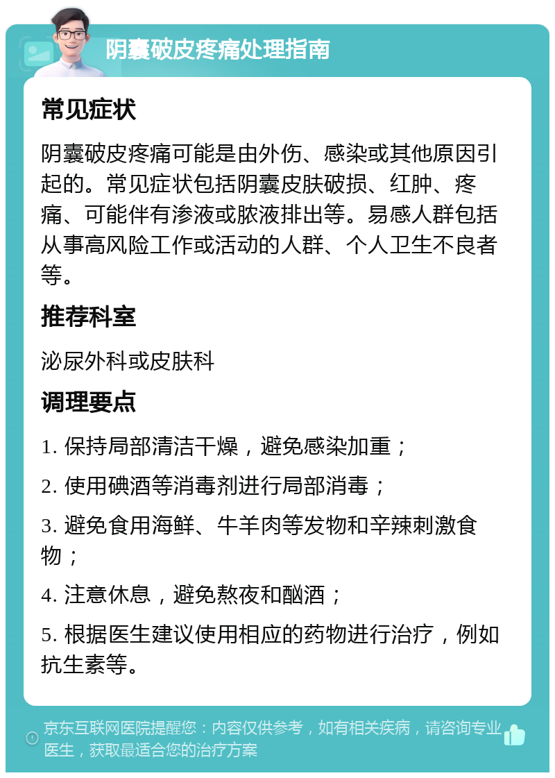 阴囊破皮疼痛处理指南 常见症状 阴囊破皮疼痛可能是由外伤、感染或其他原因引起的。常见症状包括阴囊皮肤破损、红肿、疼痛、可能伴有渗液或脓液排出等。易感人群包括从事高风险工作或活动的人群、个人卫生不良者等。 推荐科室 泌尿外科或皮肤科 调理要点 1. 保持局部清洁干燥，避免感染加重； 2. 使用碘酒等消毒剂进行局部消毒； 3. 避免食用海鲜、牛羊肉等发物和辛辣刺激食物； 4. 注意休息，避免熬夜和酗酒； 5. 根据医生建议使用相应的药物进行治疗，例如抗生素等。