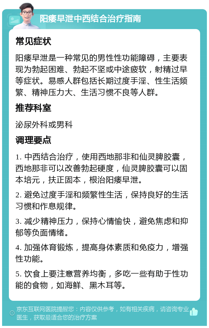 阳痿早泄中西结合治疗指南 常见症状 阳痿早泄是一种常见的男性性功能障碍，主要表现为勃起困难、勃起不坚或中途疲软，射精过早等症状。易感人群包括长期过度手淫、性生活频繁、精神压力大、生活习惯不良等人群。 推荐科室 泌尿外科或男科 调理要点 1. 中西结合治疗，使用西地那非和仙灵脾胶囊，西地那非可以改善勃起硬度，仙灵脾胶囊可以固本培元，扶正固本，根治阳痿早泄。 2. 避免过度手淫和频繁性生活，保持良好的生活习惯和作息规律。 3. 减少精神压力，保持心情愉快，避免焦虑和抑郁等负面情绪。 4. 加强体育锻炼，提高身体素质和免疫力，增强性功能。 5. 饮食上要注意营养均衡，多吃一些有助于性功能的食物，如海鲜、黑木耳等。