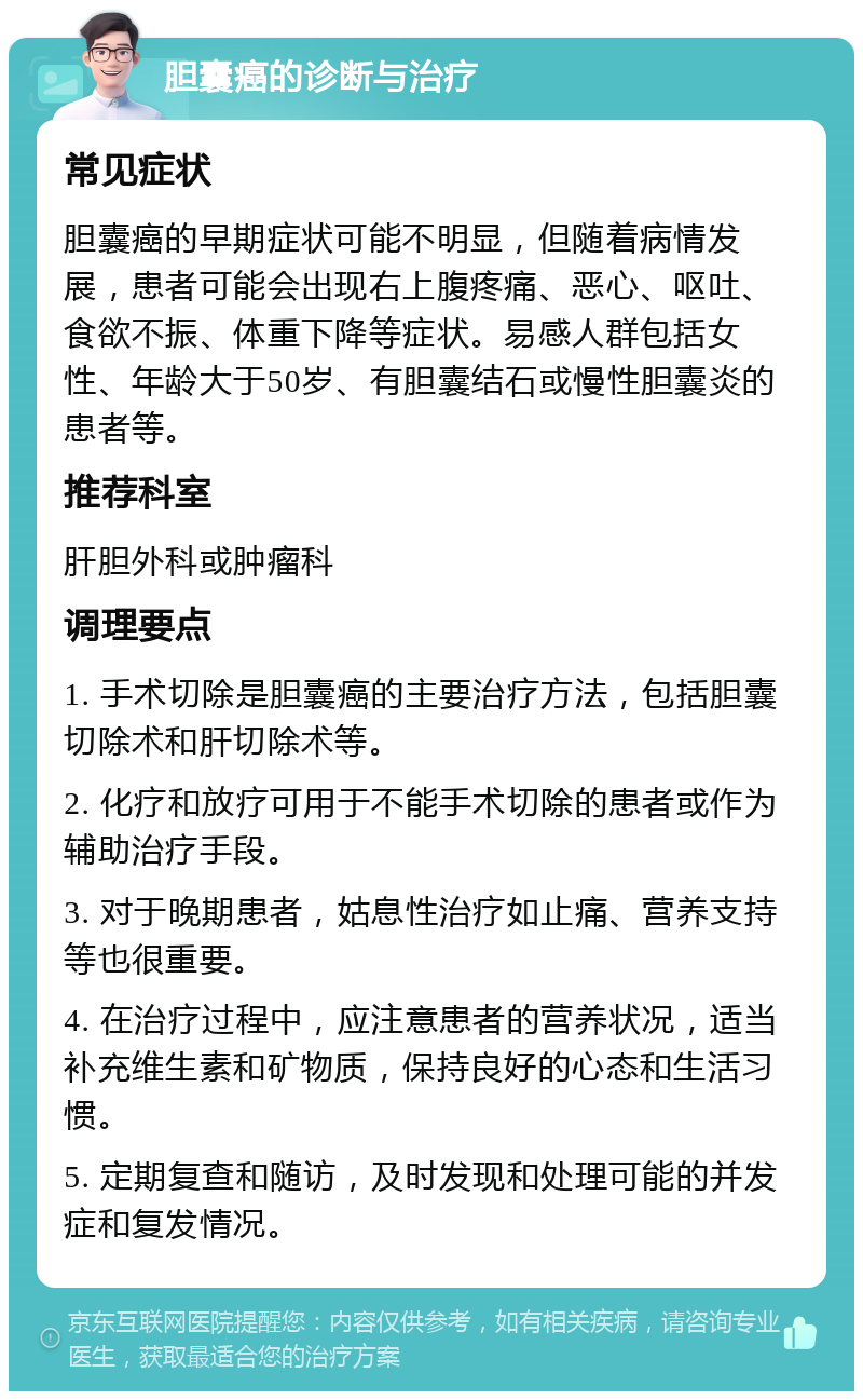 胆囊癌的诊断与治疗 常见症状 胆囊癌的早期症状可能不明显，但随着病情发展，患者可能会出现右上腹疼痛、恶心、呕吐、食欲不振、体重下降等症状。易感人群包括女性、年龄大于50岁、有胆囊结石或慢性胆囊炎的患者等。 推荐科室 肝胆外科或肿瘤科 调理要点 1. 手术切除是胆囊癌的主要治疗方法，包括胆囊切除术和肝切除术等。 2. 化疗和放疗可用于不能手术切除的患者或作为辅助治疗手段。 3. 对于晚期患者，姑息性治疗如止痛、营养支持等也很重要。 4. 在治疗过程中，应注意患者的营养状况，适当补充维生素和矿物质，保持良好的心态和生活习惯。 5. 定期复查和随访，及时发现和处理可能的并发症和复发情况。