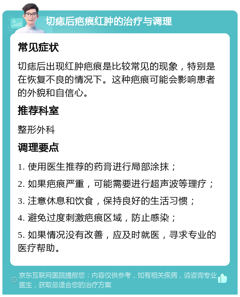 切痣后疤痕红肿的治疗与调理 常见症状 切痣后出现红肿疤痕是比较常见的现象，特别是在恢复不良的情况下。这种疤痕可能会影响患者的外貌和自信心。 推荐科室 整形外科 调理要点 1. 使用医生推荐的药膏进行局部涂抹； 2. 如果疤痕严重，可能需要进行超声波等理疗； 3. 注意休息和饮食，保持良好的生活习惯； 4. 避免过度刺激疤痕区域，防止感染； 5. 如果情况没有改善，应及时就医，寻求专业的医疗帮助。