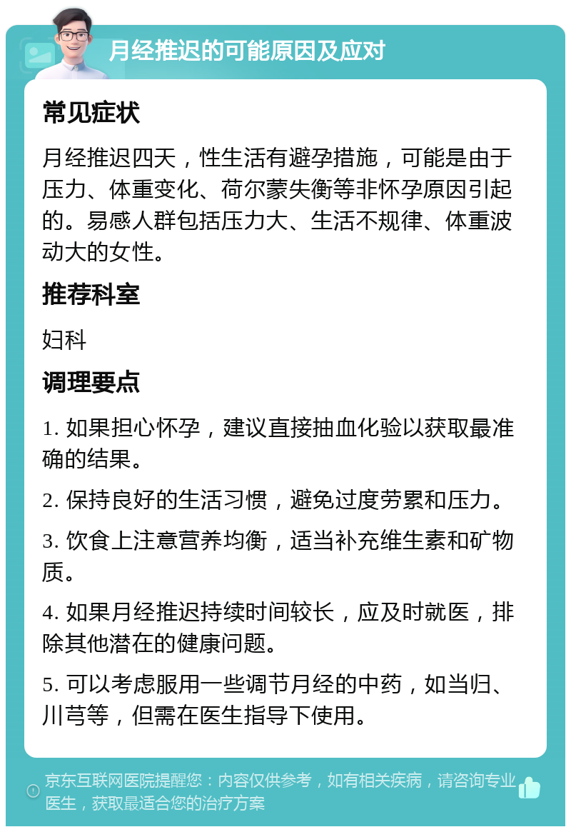 月经推迟的可能原因及应对 常见症状 月经推迟四天，性生活有避孕措施，可能是由于压力、体重变化、荷尔蒙失衡等非怀孕原因引起的。易感人群包括压力大、生活不规律、体重波动大的女性。 推荐科室 妇科 调理要点 1. 如果担心怀孕，建议直接抽血化验以获取最准确的结果。 2. 保持良好的生活习惯，避免过度劳累和压力。 3. 饮食上注意营养均衡，适当补充维生素和矿物质。 4. 如果月经推迟持续时间较长，应及时就医，排除其他潜在的健康问题。 5. 可以考虑服用一些调节月经的中药，如当归、川芎等，但需在医生指导下使用。