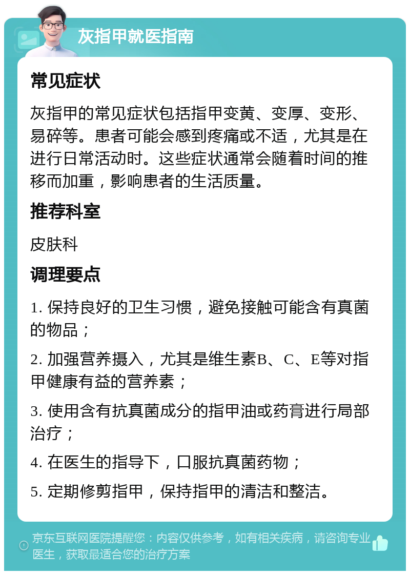 灰指甲就医指南 常见症状 灰指甲的常见症状包括指甲变黄、变厚、变形、易碎等。患者可能会感到疼痛或不适，尤其是在进行日常活动时。这些症状通常会随着时间的推移而加重，影响患者的生活质量。 推荐科室 皮肤科 调理要点 1. 保持良好的卫生习惯，避免接触可能含有真菌的物品； 2. 加强营养摄入，尤其是维生素B、C、E等对指甲健康有益的营养素； 3. 使用含有抗真菌成分的指甲油或药膏进行局部治疗； 4. 在医生的指导下，口服抗真菌药物； 5. 定期修剪指甲，保持指甲的清洁和整洁。