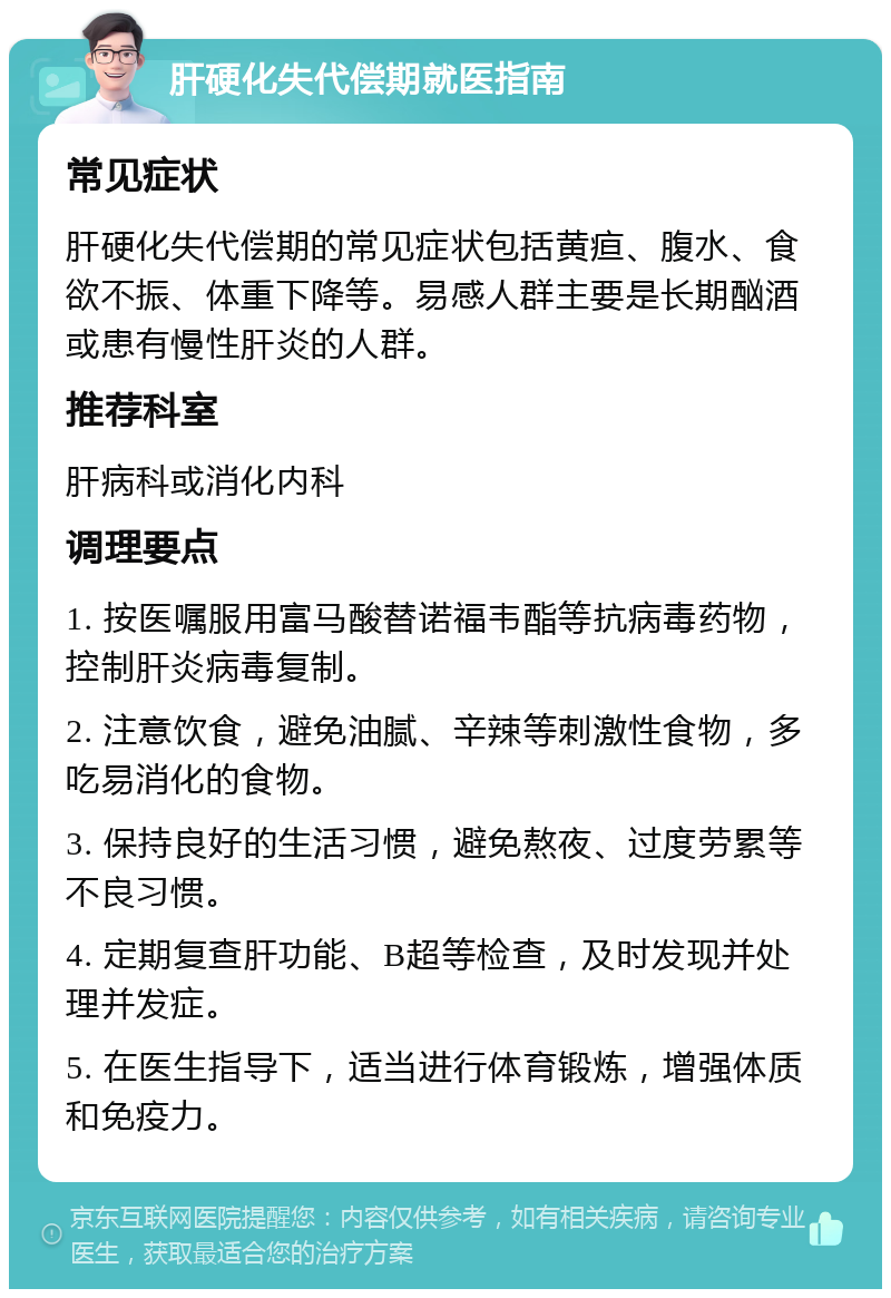 肝硬化失代偿期就医指南 常见症状 肝硬化失代偿期的常见症状包括黄疸、腹水、食欲不振、体重下降等。易感人群主要是长期酗酒或患有慢性肝炎的人群。 推荐科室 肝病科或消化内科 调理要点 1. 按医嘱服用富马酸替诺福韦酯等抗病毒药物，控制肝炎病毒复制。 2. 注意饮食，避免油腻、辛辣等刺激性食物，多吃易消化的食物。 3. 保持良好的生活习惯，避免熬夜、过度劳累等不良习惯。 4. 定期复查肝功能、B超等检查，及时发现并处理并发症。 5. 在医生指导下，适当进行体育锻炼，增强体质和免疫力。