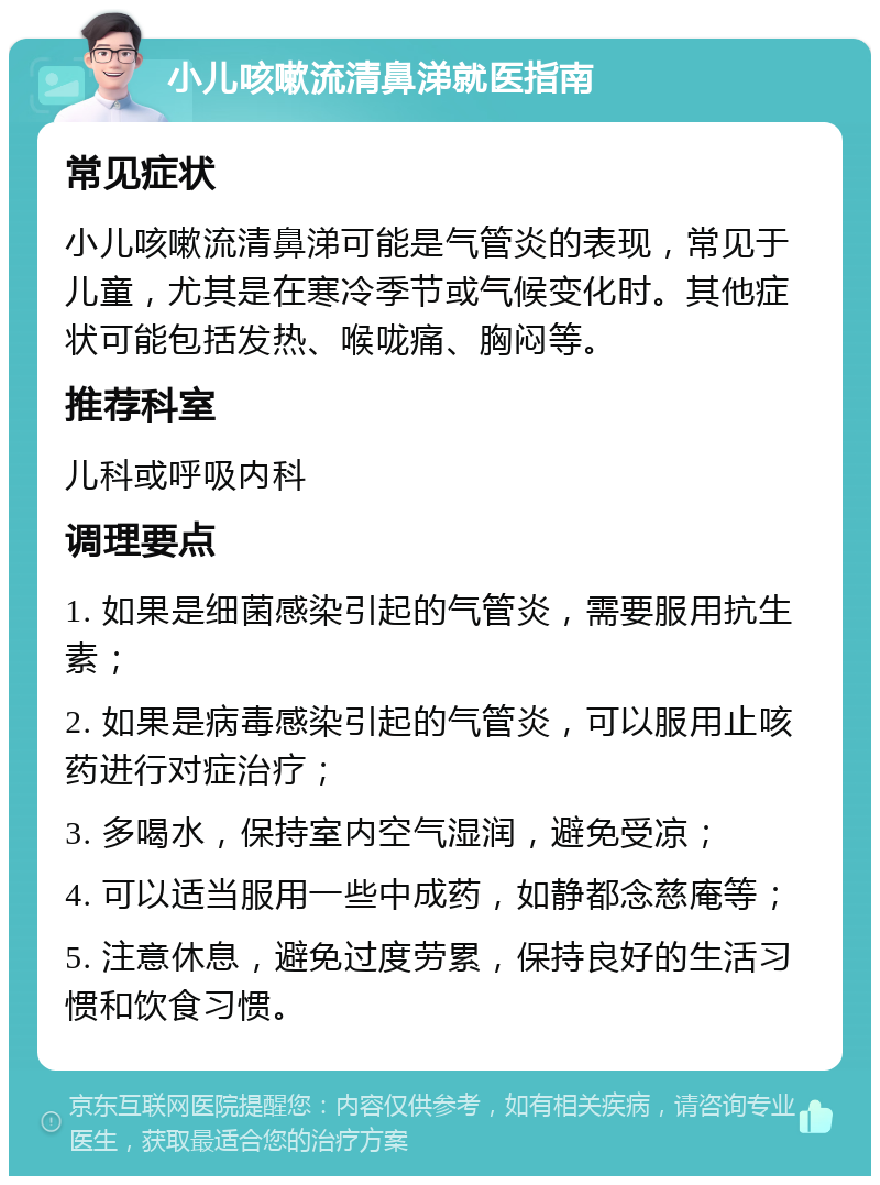 小儿咳嗽流清鼻涕就医指南 常见症状 小儿咳嗽流清鼻涕可能是气管炎的表现，常见于儿童，尤其是在寒冷季节或气候变化时。其他症状可能包括发热、喉咙痛、胸闷等。 推荐科室 儿科或呼吸内科 调理要点 1. 如果是细菌感染引起的气管炎，需要服用抗生素； 2. 如果是病毒感染引起的气管炎，可以服用止咳药进行对症治疗； 3. 多喝水，保持室内空气湿润，避免受凉； 4. 可以适当服用一些中成药，如静都念慈庵等； 5. 注意休息，避免过度劳累，保持良好的生活习惯和饮食习惯。