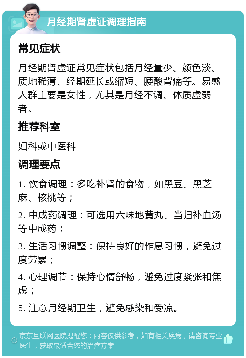 月经期肾虚证调理指南 常见症状 月经期肾虚证常见症状包括月经量少、颜色淡、质地稀薄、经期延长或缩短、腰酸背痛等。易感人群主要是女性，尤其是月经不调、体质虚弱者。 推荐科室 妇科或中医科 调理要点 1. 饮食调理：多吃补肾的食物，如黑豆、黑芝麻、核桃等； 2. 中成药调理：可选用六味地黄丸、当归补血汤等中成药； 3. 生活习惯调整：保持良好的作息习惯，避免过度劳累； 4. 心理调节：保持心情舒畅，避免过度紧张和焦虑； 5. 注意月经期卫生，避免感染和受凉。