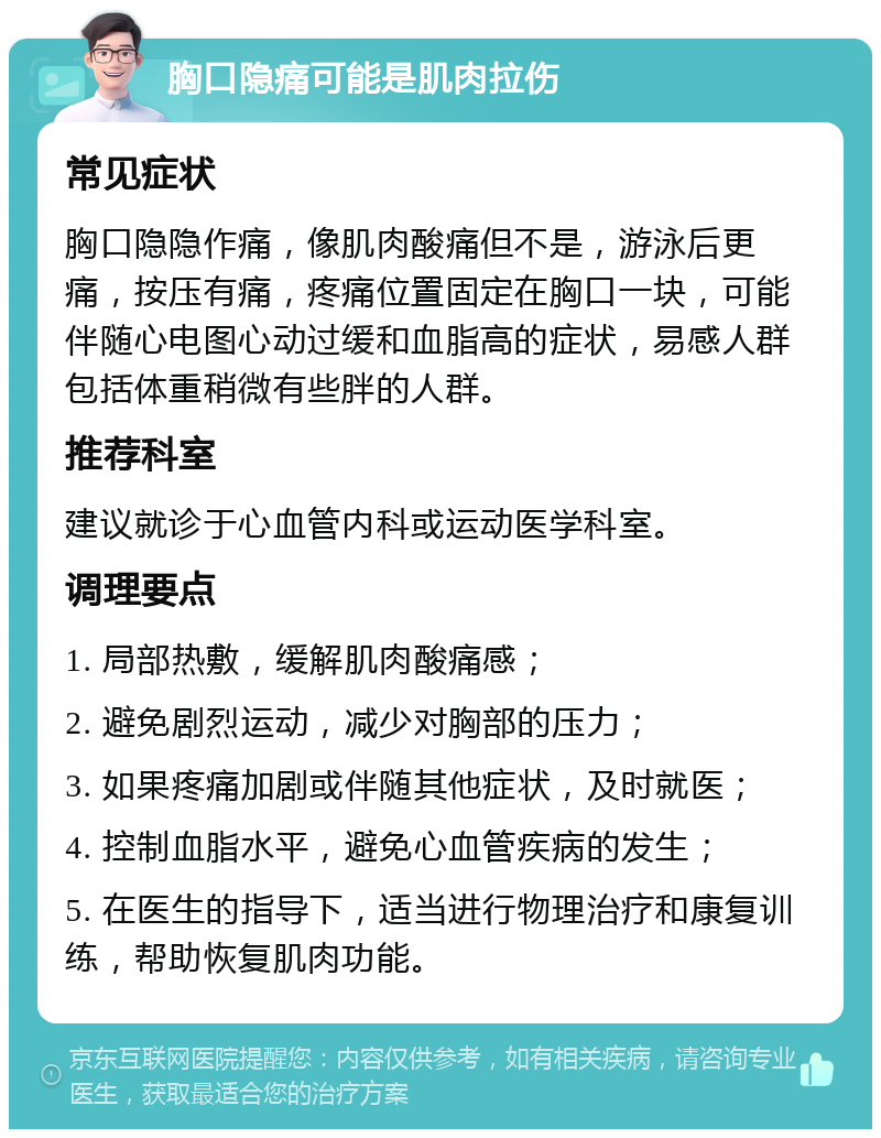 胸口隐痛可能是肌肉拉伤 常见症状 胸口隐隐作痛，像肌肉酸痛但不是，游泳后更痛，按压有痛，疼痛位置固定在胸口一块，可能伴随心电图心动过缓和血脂高的症状，易感人群包括体重稍微有些胖的人群。 推荐科室 建议就诊于心血管内科或运动医学科室。 调理要点 1. 局部热敷，缓解肌肉酸痛感； 2. 避免剧烈运动，减少对胸部的压力； 3. 如果疼痛加剧或伴随其他症状，及时就医； 4. 控制血脂水平，避免心血管疾病的发生； 5. 在医生的指导下，适当进行物理治疗和康复训练，帮助恢复肌肉功能。