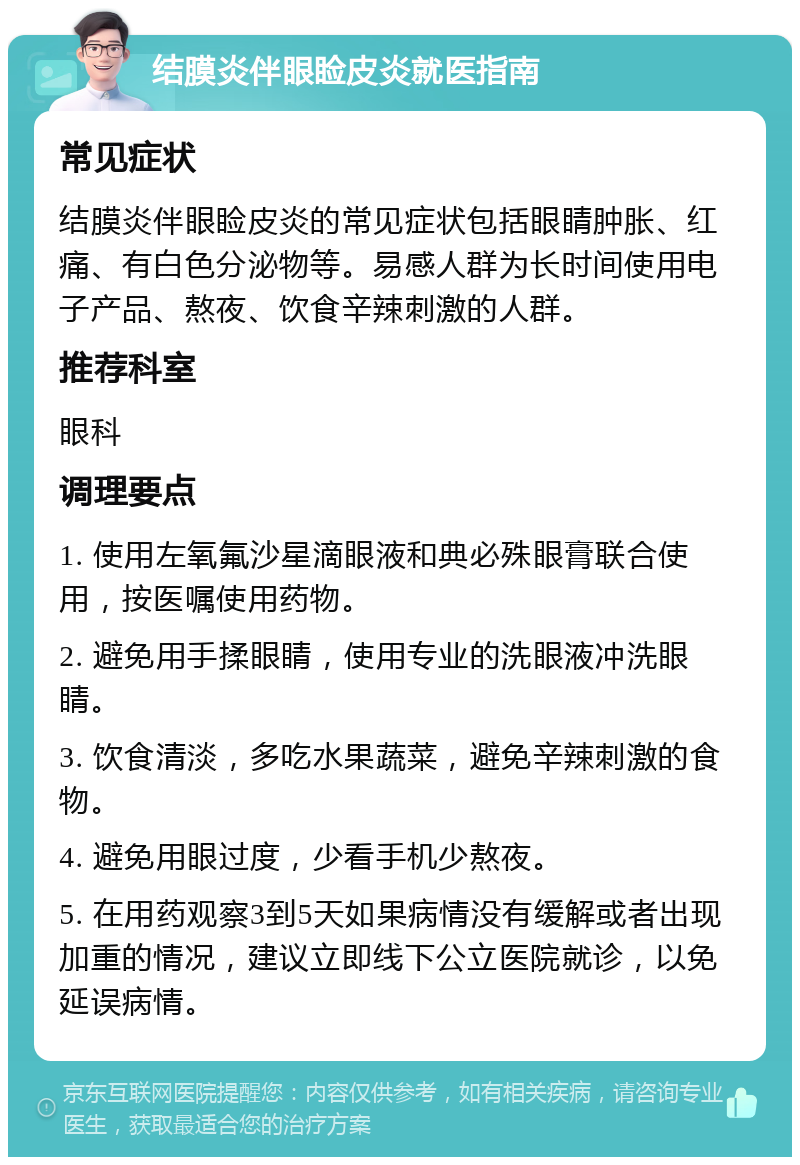 结膜炎伴眼睑皮炎就医指南 常见症状 结膜炎伴眼睑皮炎的常见症状包括眼睛肿胀、红痛、有白色分泌物等。易感人群为长时间使用电子产品、熬夜、饮食辛辣刺激的人群。 推荐科室 眼科 调理要点 1. 使用左氧氟沙星滴眼液和典必殊眼膏联合使用，按医嘱使用药物。 2. 避免用手揉眼睛，使用专业的洗眼液冲洗眼睛。 3. 饮食清淡，多吃水果蔬菜，避免辛辣刺激的食物。 4. 避免用眼过度，少看手机少熬夜。 5. 在用药观察3到5天如果病情没有缓解或者出现加重的情况，建议立即线下公立医院就诊，以免延误病情。