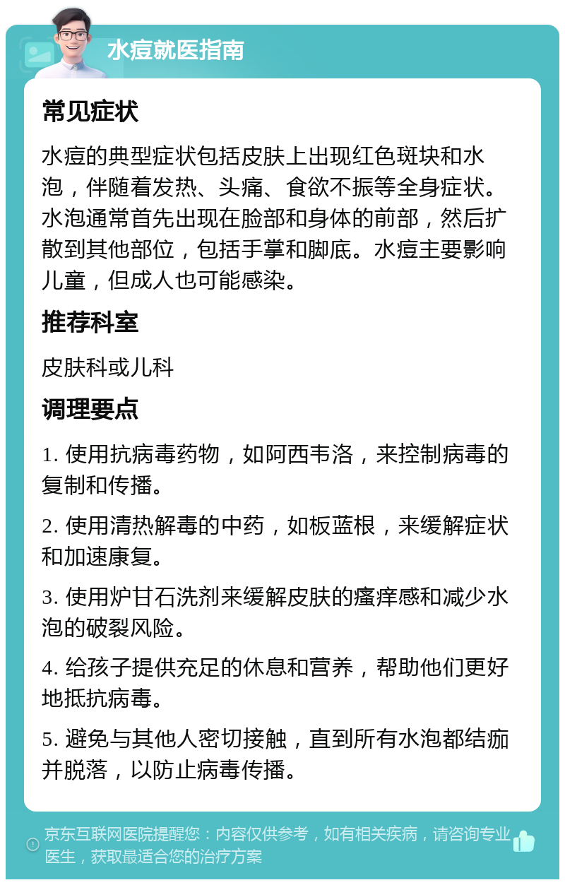 水痘就医指南 常见症状 水痘的典型症状包括皮肤上出现红色斑块和水泡，伴随着发热、头痛、食欲不振等全身症状。水泡通常首先出现在脸部和身体的前部，然后扩散到其他部位，包括手掌和脚底。水痘主要影响儿童，但成人也可能感染。 推荐科室 皮肤科或儿科 调理要点 1. 使用抗病毒药物，如阿西韦洛，来控制病毒的复制和传播。 2. 使用清热解毒的中药，如板蓝根，来缓解症状和加速康复。 3. 使用炉甘石洗剂来缓解皮肤的瘙痒感和减少水泡的破裂风险。 4. 给孩子提供充足的休息和营养，帮助他们更好地抵抗病毒。 5. 避免与其他人密切接触，直到所有水泡都结痂并脱落，以防止病毒传播。