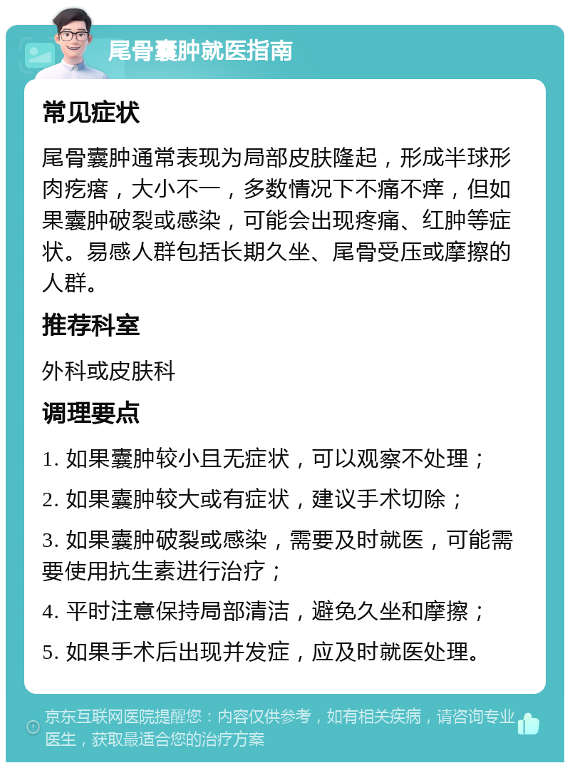 尾骨囊肿就医指南 常见症状 尾骨囊肿通常表现为局部皮肤隆起，形成半球形肉疙瘩，大小不一，多数情况下不痛不痒，但如果囊肿破裂或感染，可能会出现疼痛、红肿等症状。易感人群包括长期久坐、尾骨受压或摩擦的人群。 推荐科室 外科或皮肤科 调理要点 1. 如果囊肿较小且无症状，可以观察不处理； 2. 如果囊肿较大或有症状，建议手术切除； 3. 如果囊肿破裂或感染，需要及时就医，可能需要使用抗生素进行治疗； 4. 平时注意保持局部清洁，避免久坐和摩擦； 5. 如果手术后出现并发症，应及时就医处理。