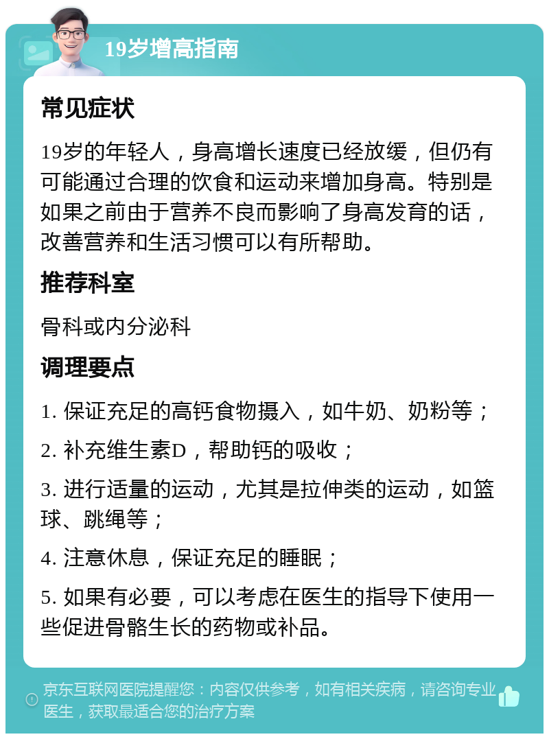 19岁增高指南 常见症状 19岁的年轻人，身高增长速度已经放缓，但仍有可能通过合理的饮食和运动来增加身高。特别是如果之前由于营养不良而影响了身高发育的话，改善营养和生活习惯可以有所帮助。 推荐科室 骨科或内分泌科 调理要点 1. 保证充足的高钙食物摄入，如牛奶、奶粉等； 2. 补充维生素D，帮助钙的吸收； 3. 进行适量的运动，尤其是拉伸类的运动，如篮球、跳绳等； 4. 注意休息，保证充足的睡眠； 5. 如果有必要，可以考虑在医生的指导下使用一些促进骨骼生长的药物或补品。