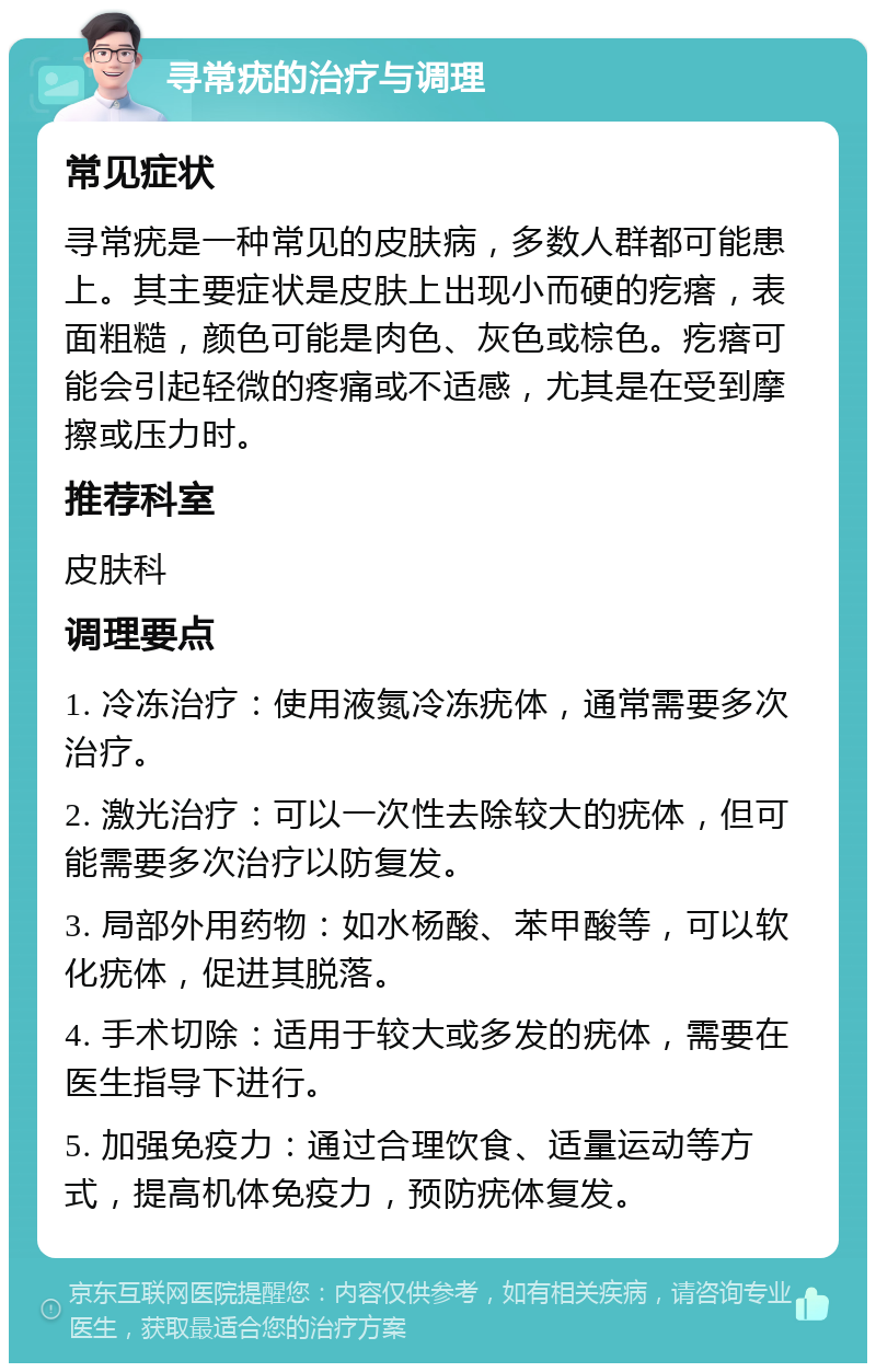 寻常疣的治疗与调理 常见症状 寻常疣是一种常见的皮肤病，多数人群都可能患上。其主要症状是皮肤上出现小而硬的疙瘩，表面粗糙，颜色可能是肉色、灰色或棕色。疙瘩可能会引起轻微的疼痛或不适感，尤其是在受到摩擦或压力时。 推荐科室 皮肤科 调理要点 1. 冷冻治疗：使用液氮冷冻疣体，通常需要多次治疗。 2. 激光治疗：可以一次性去除较大的疣体，但可能需要多次治疗以防复发。 3. 局部外用药物：如水杨酸、苯甲酸等，可以软化疣体，促进其脱落。 4. 手术切除：适用于较大或多发的疣体，需要在医生指导下进行。 5. 加强免疫力：通过合理饮食、适量运动等方式，提高机体免疫力，预防疣体复发。