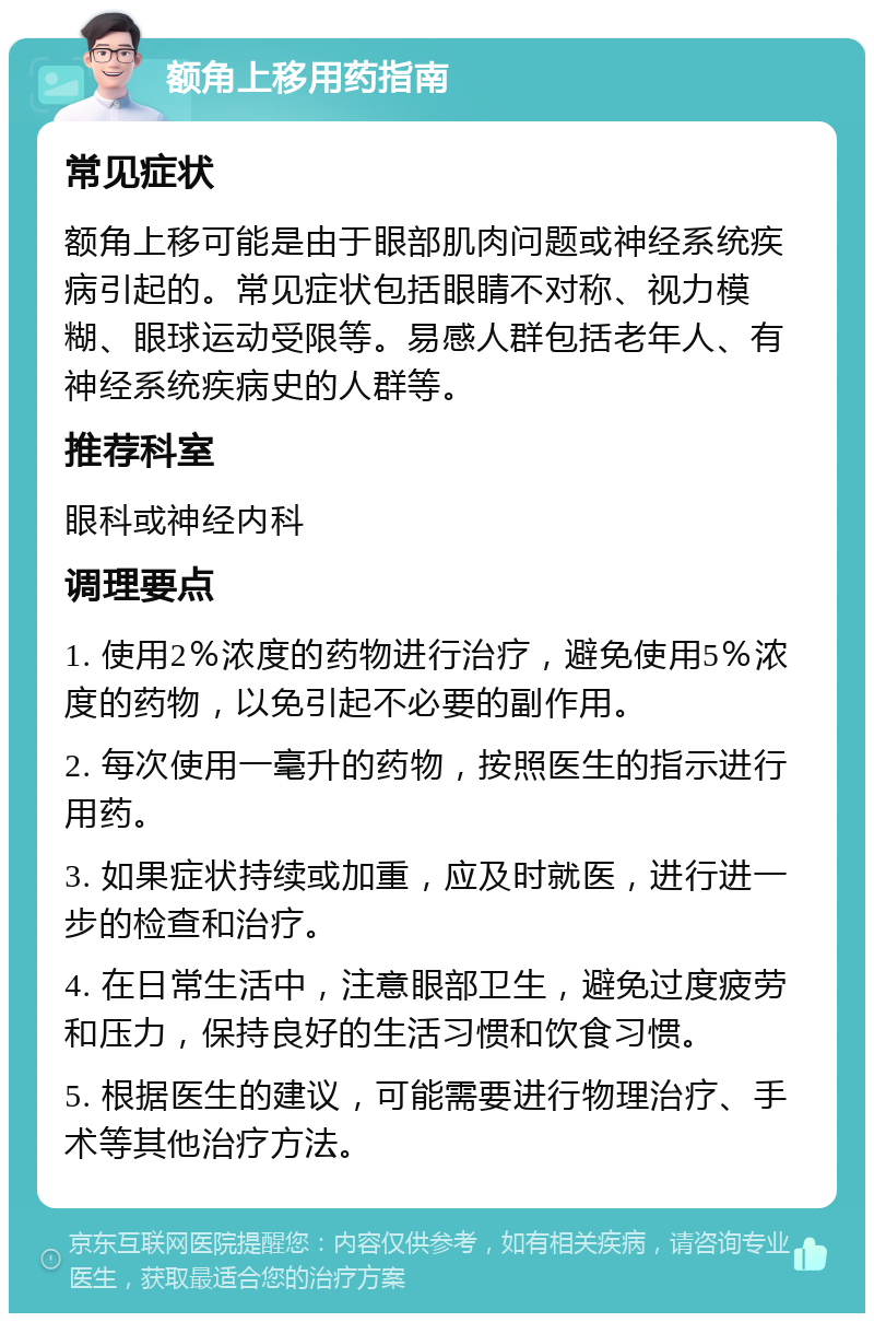 额角上移用药指南 常见症状 额角上移可能是由于眼部肌肉问题或神经系统疾病引起的。常见症状包括眼睛不对称、视力模糊、眼球运动受限等。易感人群包括老年人、有神经系统疾病史的人群等。 推荐科室 眼科或神经内科 调理要点 1. 使用2％浓度的药物进行治疗，避免使用5％浓度的药物，以免引起不必要的副作用。 2. 每次使用一毫升的药物，按照医生的指示进行用药。 3. 如果症状持续或加重，应及时就医，进行进一步的检查和治疗。 4. 在日常生活中，注意眼部卫生，避免过度疲劳和压力，保持良好的生活习惯和饮食习惯。 5. 根据医生的建议，可能需要进行物理治疗、手术等其他治疗方法。