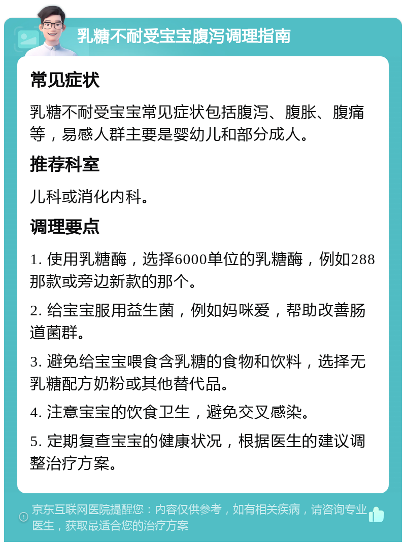 乳糖不耐受宝宝腹泻调理指南 常见症状 乳糖不耐受宝宝常见症状包括腹泻、腹胀、腹痛等，易感人群主要是婴幼儿和部分成人。 推荐科室 儿科或消化内科。 调理要点 1. 使用乳糖酶，选择6000单位的乳糖酶，例如288那款或旁边新款的那个。 2. 给宝宝服用益生菌，例如妈咪爱，帮助改善肠道菌群。 3. 避免给宝宝喂食含乳糖的食物和饮料，选择无乳糖配方奶粉或其他替代品。 4. 注意宝宝的饮食卫生，避免交叉感染。 5. 定期复查宝宝的健康状况，根据医生的建议调整治疗方案。