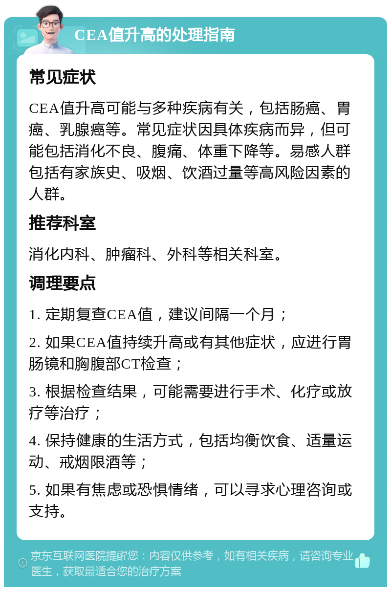 CEA值升高的处理指南 常见症状 CEA值升高可能与多种疾病有关，包括肠癌、胃癌、乳腺癌等。常见症状因具体疾病而异，但可能包括消化不良、腹痛、体重下降等。易感人群包括有家族史、吸烟、饮酒过量等高风险因素的人群。 推荐科室 消化内科、肿瘤科、外科等相关科室。 调理要点 1. 定期复查CEA值，建议间隔一个月； 2. 如果CEA值持续升高或有其他症状，应进行胃肠镜和胸腹部CT检查； 3. 根据检查结果，可能需要进行手术、化疗或放疗等治疗； 4. 保持健康的生活方式，包括均衡饮食、适量运动、戒烟限酒等； 5. 如果有焦虑或恐惧情绪，可以寻求心理咨询或支持。