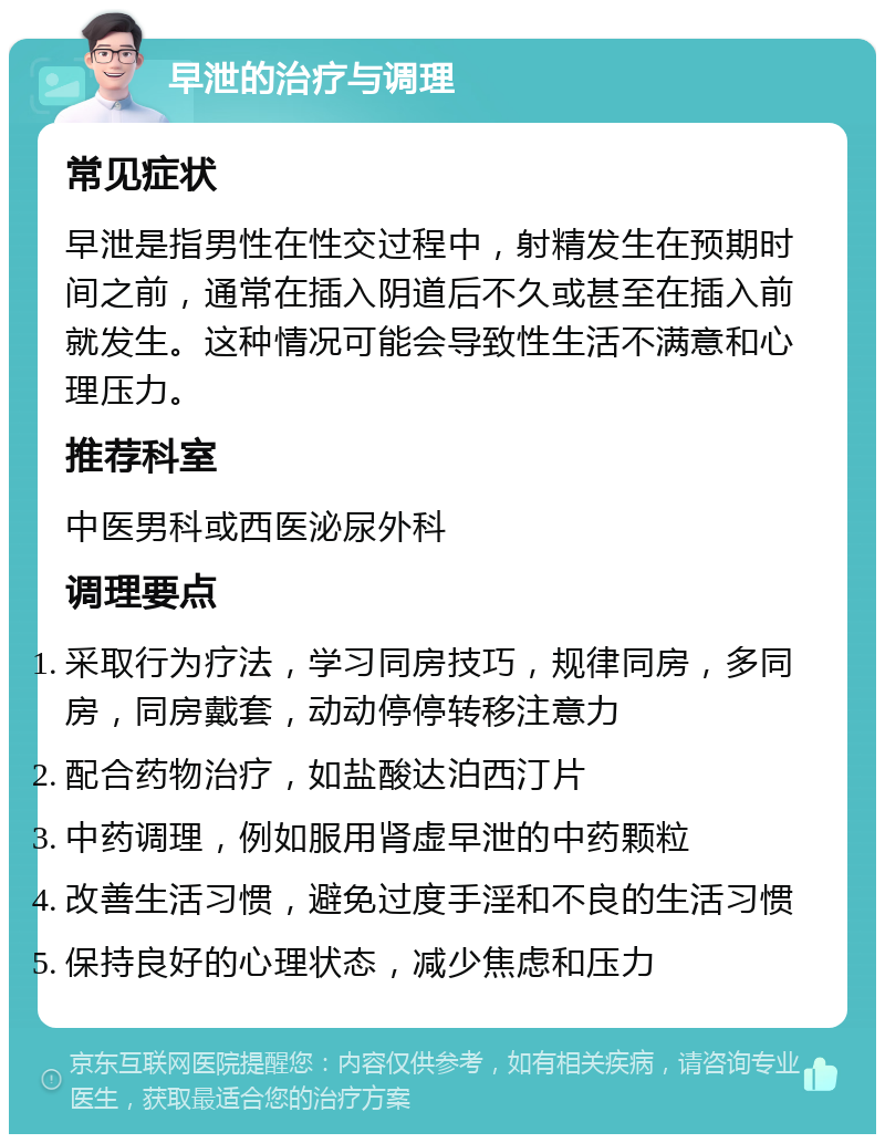 早泄的治疗与调理 常见症状 早泄是指男性在性交过程中，射精发生在预期时间之前，通常在插入阴道后不久或甚至在插入前就发生。这种情况可能会导致性生活不满意和心理压力。 推荐科室 中医男科或西医泌尿外科 调理要点 采取行为疗法，学习同房技巧，规律同房，多同房，同房戴套，动动停停转移注意力 配合药物治疗，如盐酸达泊西汀片 中药调理，例如服用肾虚早泄的中药颗粒 改善生活习惯，避免过度手淫和不良的生活习惯 保持良好的心理状态，减少焦虑和压力